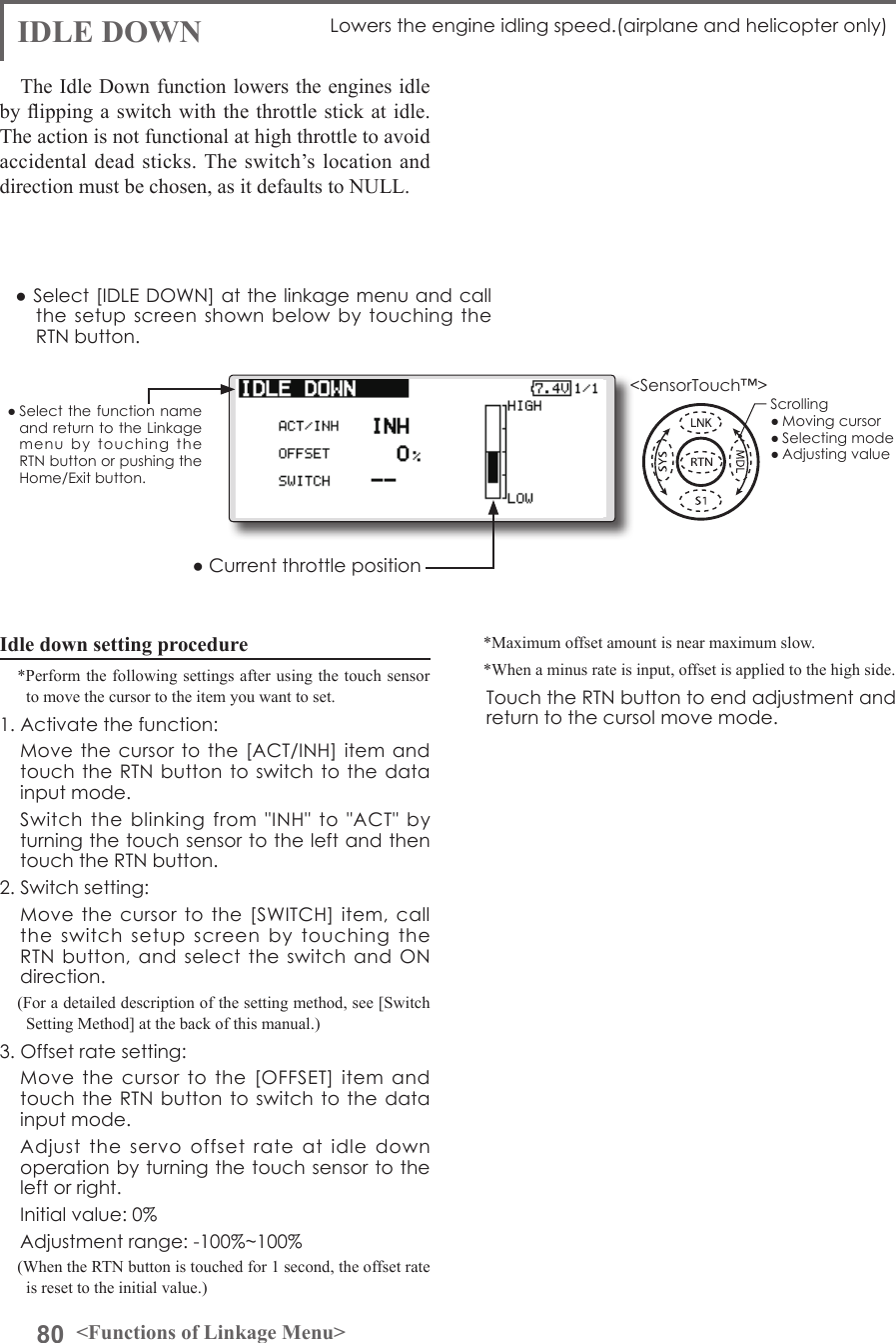 80 &lt;Functions of Linkage Menu&gt;● Select the function name and return to the Linkage menu  by  touching  the RTN button or pushing the Home/Exit button.&lt;SensorTouch™&gt;IDLE DOWN Lowers the engine idling speed.(airplane and helicopter only)The Idle Down function lowers the engines idle by ipping a switch with the throttle stick at idle. The action is not functional at high throttle to avoid accidental dead sticks. The switch’s location and direction must be chosen, as it defaults to NULL.Idle down setting procedure*Perform the following settings after using the touch sensor to move the cursor to the item you want to set.1. Activate the function:  Move the cursor to the  [ACT/INH] item and touch the RTN button to switch to  the data input mode.   Switch  the  blinking  from  &quot;INH&quot;  to  &quot;ACT&quot;  by turning the touch sensor to the left and then touch the RTN button.2. Switch setting:  Move the cursor to  the  [SWITCH]  item, call the  switch  setup  screen  by  touching  the RTN button, and select  the  switch  and ON direction.(For a detailed description of the setting method, see [Switch Setting Method] at the back of this manual.)3. Offset rate setting:  Move  the  cursor  to  the  [OFFSET]  item  and touch the RTN button to switch to  the data input mode.   Adjust  the  servo  offset  rate  at  idle  down operation by turning the touch sensor to the left or right.  Initial value: 0%  Adjustment range: -100%~100%(When the RTN button is touched for 1 second, the offset rate is reset to the initial value.)*Maximum offset amount is near maximum slow.*When a minus rate is input, offset is applied to the high side.  Touch the RTN button to end adjustment and return to the cursol move mode.● Select [IDLE DOWN] at the linkage menu and call the setup screen  shown  below by touching  the RTN button.● Current throttle positionScrolling● Moving cursor● Selecting mode● Adjusting value