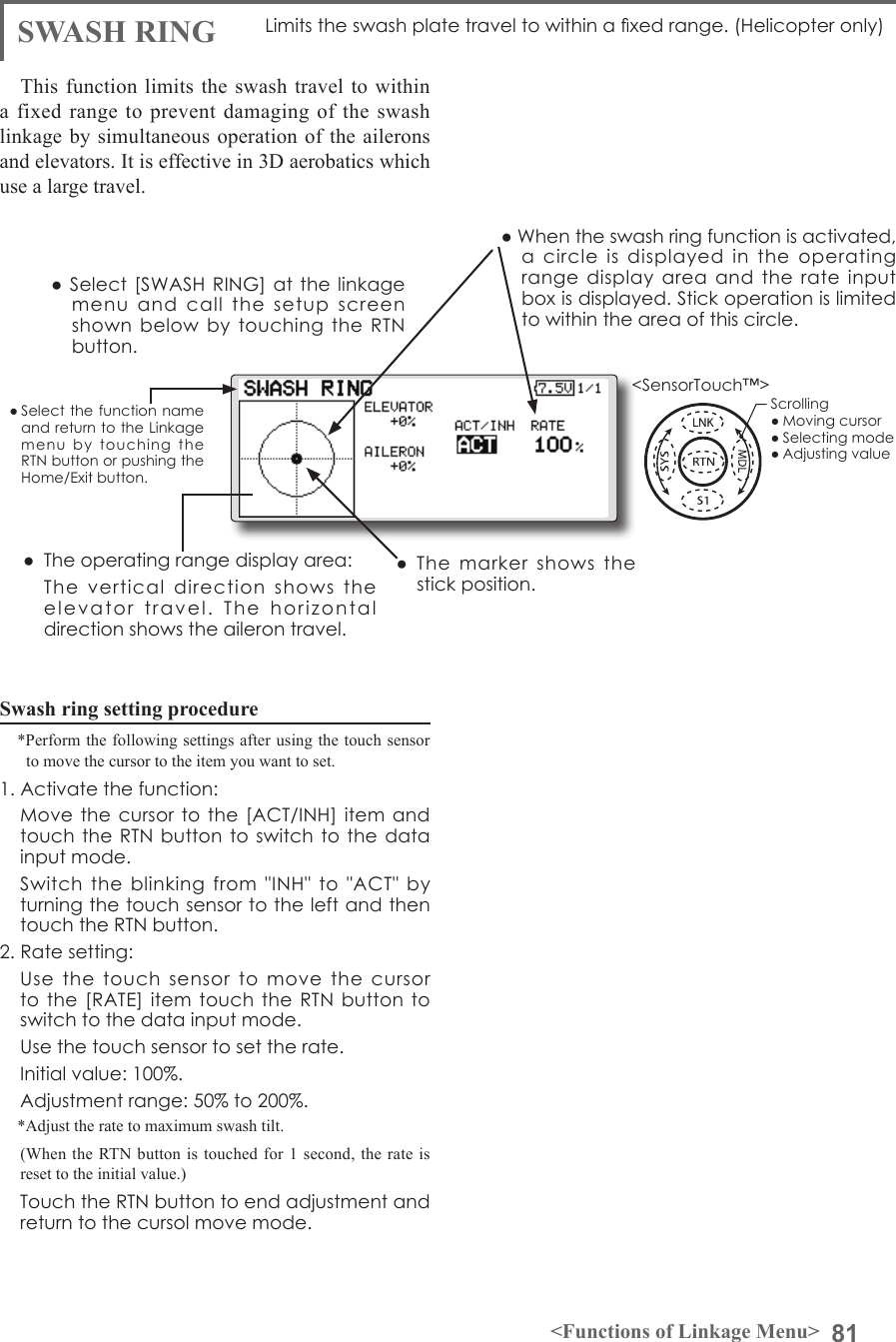 81&lt;Functions of Linkage Menu&gt;● Select the function name and return to the Linkage menu  by  touching  the RTN button or pushing the Home/Exit button.&lt;SensorTouch™&gt;SWASH RINGSwash ring setting procedure*Perform the following settings after using the touch sensor to move the cursor to the item you want to set.1. Activate the function:  Move the cursor to the  [ACT/INH] item and touch the RTN button to switch to  the data input mode.   Switch  the  blinking  from  &quot;INH&quot;  to  &quot;ACT&quot;  by turning the touch sensor to the left and then touch the RTN button.2. Rate setting:  Use  the  touch  sensor  to  move  the  cursor to the [RATE]  item touch the  RTN button to switch to the data input mode.   Use the touch sensor to set the rate.  Initial value: 100%.   Adjustment range: 50% to 200%.*Adjust the rate to maximum swash tilt. (When the RTN button is touched for 1 second, the rate is reset to the initial value.)  Touch the RTN button to end adjustment and return to the cursol move mode.Limits the swash plate travel to within a xed range. (Helicopter only)This function limits the swash travel to within a fixed range to prevent damaging of the swash linkage by simultaneous operation of the ailerons and elevators. It is effective in 3D aerobatics which use a large travel.●  The operating range display area:  The  vertical  direction  shows  the elevator  travel.  The  horizontal direction shows the aileron travel.●  The  marker  shows  the stick position.● Select [SWASH RING] at the linkage menu  and  call  the  setup  screen shown  below by touching the RTN button.● When the swash ring function is activated, a  circle  is  displayed  in  the  operating range  display  area  and  the  rate input box is displayed. Stick operation is limited to within the area of this circle.Scrolling● Moving cursor● Selecting mode● Adjusting value