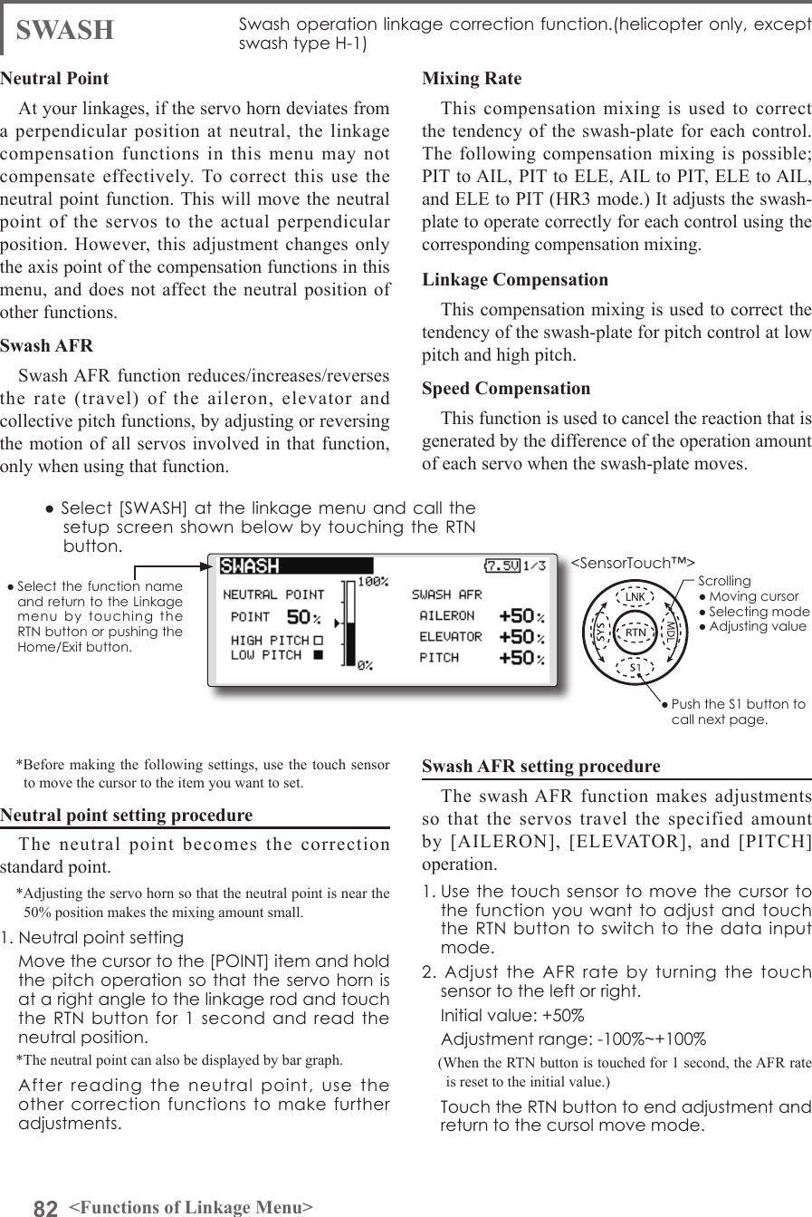 82 &lt;Functions of Linkage Menu&gt;● Select the function name and return to the Linkage menu  by  touching  the RTN button or pushing the Home/Exit button.&lt;SensorTouch™&gt;SWASH Swash operation linkage correction function.(helicopter only, except swash type H-1)Neutral PointAt your linkages, if the servo horn deviates from a perpendicular position at neutral, the linkage compensation functions in this menu may not compensate effectively. To correct this use the neutral point function. This will move the neutral point of the servos to the actual perpendicular position. However, this adjustment changes only the axis point of the compensation functions in this menu, and does not affect the neutral position of other functions.Swash AFRSwash AFR function reduces/increases/reverses the rate (travel) of the aileron, elevator and collective pitch functions, by adjusting or reversing the motion of all servos involved in that function, only when using that function. *Before making the following settings, use the touch sensor to move the cursor to the item you want to set.Neutral point setting procedureThe neutral point becomes the correction standard point.*Adjusting the servo horn so that the neutral point is near the 50% position makes the mixing amount small.1. Neutral point setting  Move the cursor to the [POINT] item and hold the pitch operation so that the servo horn is at a right angle to the linkage rod and touch the RTN button for  1  second  and read the neutral position.*The neutral point can also be displayed by bar graph.  After  reading  the  neutral  point,  use  the other  correction functions to make further adjustments.Mixing RateThis compensation mixing is used to correct the tendency of the swash-plate for each control. The following compensation mixing is possible; PIT to AIL, PIT to ELE, AIL to PIT, ELE to AIL, and ELE to PIT (HR3 mode.) It adjusts the swash-plate to operate correctly for each control using the corresponding compensation mixing.Linkage CompensationThis compensation mixing is used to correct the tendency of the swash-plate for pitch control at low pitch and high pitch.Speed CompensationThis function is used to cancel the reaction that is generated by the difference of the operation amount of each servo when the swash-plate moves.Swash AFR setting procedureThe swash AFR function makes adjustments so that the servos travel the specified amount by [AILERON], [ELEVATOR], and [PITCH] operation.1. Use the touch sensor to  move the cursor to the function you  want to adjust  and touch the RTN button  to  switch to the data  input mode.2.  Adjust  the  AFR  rate  by  turning  the  touch sensor to the left or right.  Initial value: +50%  Adjustment range: -100%~+100%(When the RTN button is touched for 1 second, the AFR rate is reset to the initial value.)  Touch the RTN button to end adjustment and return to the cursol move mode.● Select [SWASH] at the linkage menu  and call the setup screen shown  below by touching  the RTN button.● Push the S1 button to call next page. Scrolling● Moving cursor● Selecting mode● Adjusting value