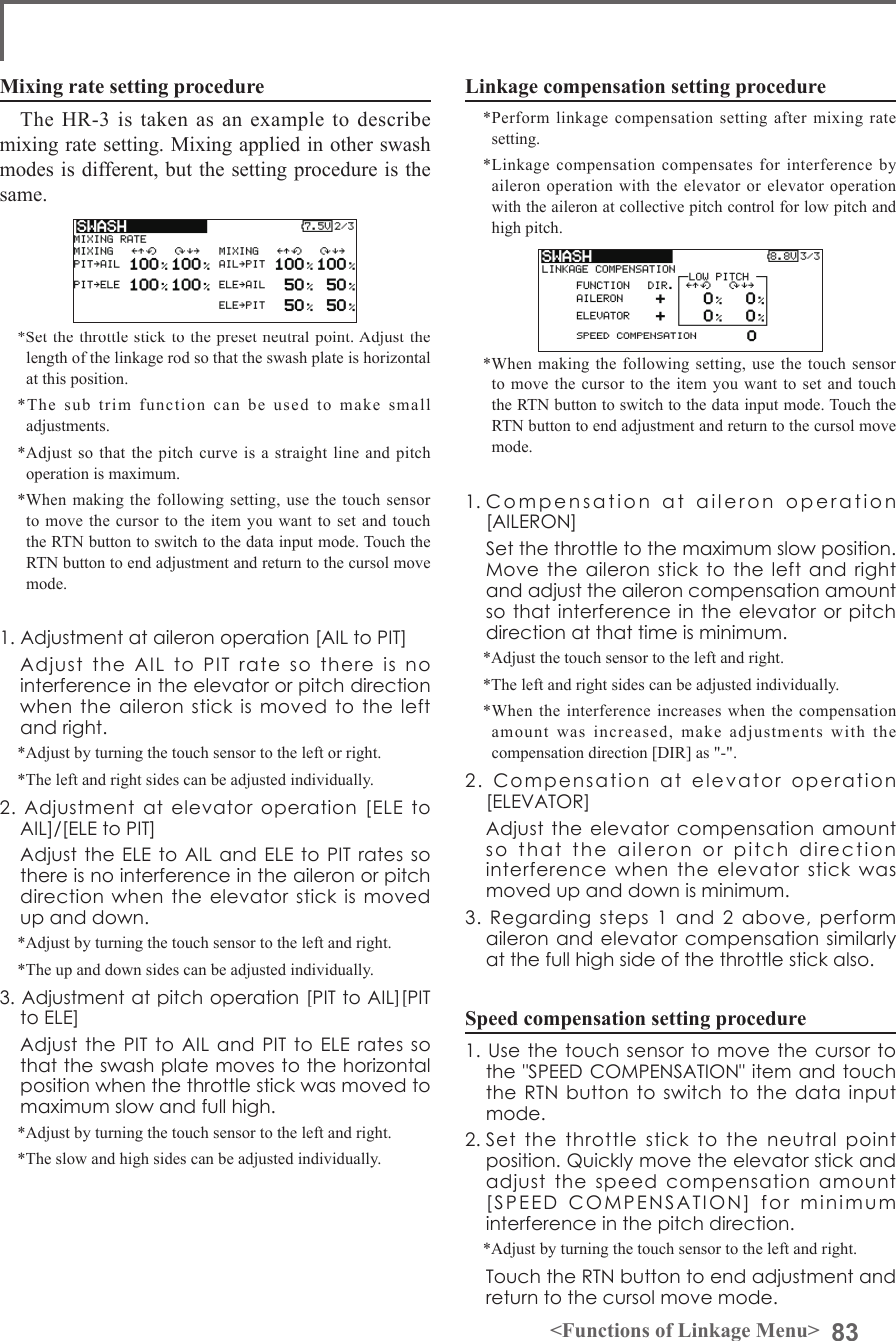 83&lt;Functions of Linkage Menu&gt;Mixing rate setting procedureThe HR-3 is taken as an example to describe mixing rate setting. Mixing applied in other swash modes is different, but the setting procedure is the same.*Set the throttle stick to the preset neutral point. Adjust the length of the linkage rod so that the swash plate is horizontal at this position.*The sub trim function can be used to make small adjustments.*Adjust so that the pitch curve is a straight line and pitch operation is maximum.*When making the following setting, use the touch sensor to move the cursor to the item you want to set and touch the RTN button to switch to the data input mode. Touch the RTN button to end adjustment and return to the cursol move mode.1. Adjustment at aileron operation [AIL to PIT]  Adjust  the  AIL  to  PIT  rate  so  there  is  no interference in the elevator or pitch direction when the aileron stick is  moved  to  the left and right.*Adjust by turning the touch sensor to the left or right.*The left and right sides can be adjusted individually.2.  Adjustment  at  elevator  operation  [ELE  to AIL]/[ELE to PIT]  Adjust the ELE to AIL and ELE  to PIT rates so there is no interference in the aileron or pitch direction when the elevator  stick is moved up and down.*Adjust by turning the touch sensor to the left and right.*The up and down sides can be adjusted individually.3. Adjustment at pitch operation [PIT to AIL][PIT to ELE]  Adjust the PIT  to AIL and  PIT  to ELE rates  so that the swash plate moves to the horizontal position when the throttle stick was moved to maximum slow and full high.*Adjust by turning the touch sensor to the left and right.*The slow and high sides can be adjusted individually.Linkage compensation setting procedure*Perform linkage compensation setting after mixing rate setting.*Linkage compensation compensates for interference by aileron operation with the elevator or elevator operation with the aileron at collective pitch control for low pitch and high pitch.*When making the following setting, use the touch sensor to move the cursor to the item you want to set and touch the RTN button to switch to the data input mode. Touch the RTN button to end adjustment and return to the cursol move mode.1. Compensation  at  aileron  operation  [AILERON]  Set the throttle to the maximum slow position. Move the aileron stick  to  the left and  right and adjust the aileron compensation amount so that interference in the elevator or  pitch direction at that time is minimum.*Adjust the touch sensor to the left and right.*The left and right sides can be adjusted individually.*When the interference increases when the compensation amount was increased, make adjustments with the compensation direction [DIR] as &quot;-&quot;.2.  Compensation  at  elevator  operation [ELEVATOR]  Adjust the elevator compensation  amount so  that  the  aileron  or  pitch  direction  interference  when  the  elevator  stick  was moved up and down is minimum.3.  Regarding  steps  1  and  2  above,  perform aileron and  elevator compensation  similarly at the full high side of the throttle stick also.Speed compensation setting procedure1. Use  the touch  sensor to  move the  cursor to the &quot;SPEED COMPENSATION&quot; item and touch the RTN button  to  switch to the data  input mode.2. Set  the  throttle  stick  to  the  neutral  point position. Quickly move the elevator stick and adjust  the  speed  compensation  amount [SPEED  COMPENSATION]  for  minimum  interference in the pitch direction.*Adjust by turning the touch sensor to the left and right.  Touch the RTN button to end adjustment and return to the cursol move mode.