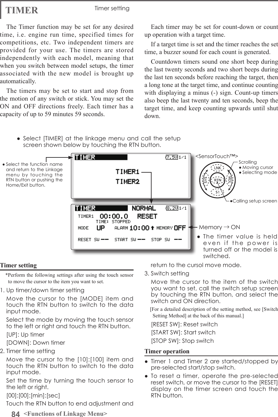 84 &lt;Functions of Linkage Menu&gt;● Select the function name and return to the Linkage menu  by  touching  the RTN button or pushing the Home/Exit button.&lt;SensorTouch™&gt;TIMER Timer settingThe Timer function may be set for any desired time, i.e. engine run time, specified times for competitions, etc. Two independent timers are provided for your use. The timers are stored independently with each model, meaning that when you switch between model setups, the timer associated with the new model is brought up automatically.The timers may be set to start and stop from the motion of any switch or stick. You may set the ON and OFF directions freely. Each timer has a capacity of up to 59 minutes 59 seconds.Timer setting*Perform the following settings after using the touch sensor to move the cursor to the item you want to set.1. Up timer/down timer setting  Move  the  cursor  to  the  [MODE]  item  and touch the RTN button to switch to  the data input mode.   Select the mode by moving the touch sensor to the left or right and touch the RTN button.  [UP]: Up timer  [DOWN]: Down timer2. Timer time setting  Move the cursor  to  the [10]:[100] item  and touch the RTN button to switch to  the data input mode.  Set the time  by turning the  touch sensor to the left or right.  [00]:[00]:[min]:[sec]  Touch the RTN button to end adjustment and Each timer may be set for count-down or count up operation with a target time. If a target time is set and the timer reaches the set time, a buzzer sound for each count is generated.Countdown timers sound one short beep during the last twenty seconds and two short beeps during the last ten seconds before reaching the target, then a long tone at the target time, and continue counting with displaying a minus (-) sign. Count-up timers also beep the last twenty and ten seconds, beep the target time, and keep counting upwards until shut down.return to the cursol move mode.3. Switch setting  Move  the  cursor  to  the  item  of  the  switch you want to set, call the switch setup screen by touching the RTN button, and select the switch and ON direction.[For a detailed description of the setting method, see [Switch Setting Method] at the back of this manual.]  [RESET SW]: Reset switch  [START SW]: Start switch  [STOP SW]: Stop switchTimer operation●  Timer 1  and Timer 2 are started/stopped by pre-selected start/stop switch.●  To  reset  a  timer,  operate the pre-selected reset switch, or move the cursor to the [RESET] display on the timer  screen  and touch the RTN button.●  Select [TIMER] at the linkage menu and call the setup screen shown below by touching the RTN button.●  The  timer  value  is  held even  if  the  power  is  turned off  or the model is switched.Memory →ON●Calling setup screenScrolling● Moving cursor● Selecting mode