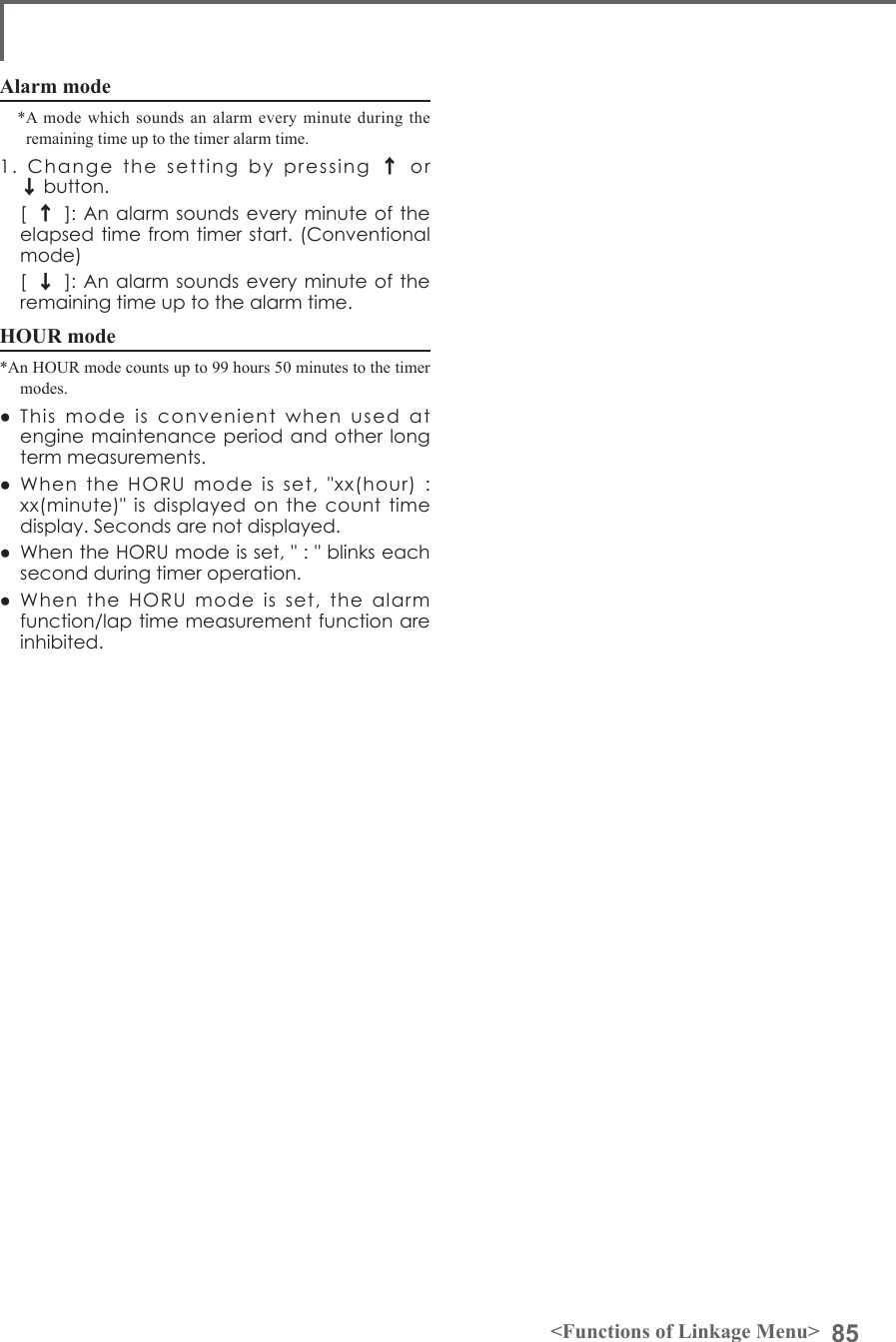 85&lt;Functions of Linkage Menu&gt;Alarm mode*A mode which sounds an alarm every minute during the remaining time up to the timer alarm time.1.  Change  the  setting  by  pressing ↑or ↓button.  [↑]: An  alarm sounds every minute of the elapsed time from timer start. (Conventional mode)  [↓]: An  alarm sounds every minute of the remaining time up to the alarm time.HOUR mode*An HOUR mode counts up to 99 hours 50 minutes to the timer modes.●  This  mode  is  convenient  when  used  at engine maintenance period and other long term measurements.●  When  the  HORU  mode  is  set,  &quot;xx(hour)  : xx(minute)&quot;  is displayed on the count  time display. Seconds are not displayed.●  When the HORU mode is set, &quot; : &quot; blinks each second during timer operation.●  When  the  HORU  mode  is  set,  the  alarm function/lap time measurement function are inhibited.