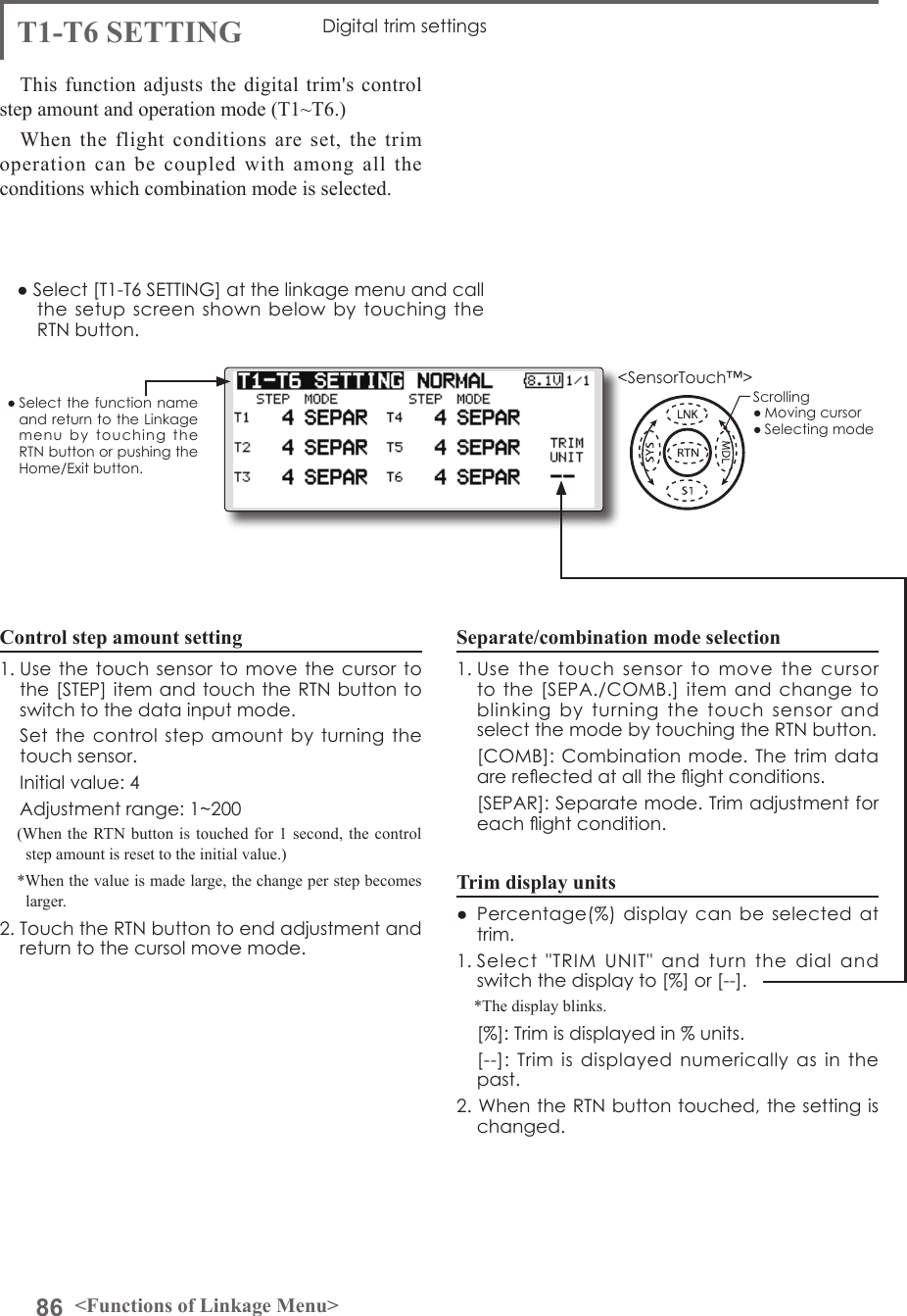 86 &lt;Functions of Linkage Menu&gt;● Select the function name and return to the Linkage menu  by  touching  the RTN button or pushing the Home/Exit button.&lt;SensorTouch™&gt;T1-T6 SETTING Digital trim settingsThis function adjusts the digital trim&apos;s control step amount and operation mode (T1~T6.)When the flight conditions are set, the trim operation can be coupled with among all the conditions which combination mode is selected.Control step amount setting1. Use the touch sensor to  move the cursor to the [STEP] item and touch the RTN button to switch to the data input mode.   Set the control  step amount by  turning  the touch sensor.  Initial value: 4  Adjustment range: 1~200(When the RTN button is touched for 1 second, the control step amount is reset to the initial value.)*When the value is made large, the change per step becomes larger.2. Touch the RTN button to end adjustment and return to the cursol move mode.Separate/combination mode selection1. Use  the  touch  sensor  to  move  the  cursor to the [SEPA./COMB.] item  and  change to blinking  by  turning  the  touch  sensor  and select the mode by touching the RTN button.  [COMB]: Combination mode. The trim data are reected at all the ight conditions.   [SEPAR]: Separate mode. Trim adjustment for each ight condition.Trim display units●  Percentage(%) display  can  be selected at trim.1. Select  &quot;TRIM  UNIT&quot;  and  turn  the  dial  and switch the display to [%] or [--].*The display blinks.  [%]: Trim is displayed in % units.   [--]:  Trim  is  displayed  numerically as in the past.2. When the RTN button touched, the setting is changed.● Select [T1-T6 SETTING] at the linkage menu and call the setup screen  shown  below by touching  the RTN button.Scrolling● Moving cursor● Selecting mode