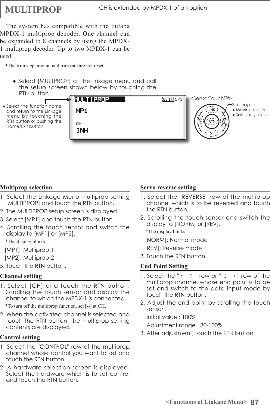 87&lt;Functions of Linkage Menu&gt;● Select the function name and return to the Linkage menu  by  touching  the RTN button or pushing the Home/Exit button.&lt;SensorTouch™&gt;MULTIPROP CH is extended by MPDX-1 of an optionThe system has compatible with the Futaba MPDX-1 multiprop decoder. One channel can be expanded to 8 channels by using the MPDX-1 multiprop decoder. Up to two MPDX-1 can be used.*The trim step amount and trim rate are not reset.Multiprop selection1. Select the Linkage  Menu  multiprop setting [MULTIPROP] and touch the RTN button.2. The MULTIPROP setup screen is displayed.3. Select [MP1] and touch the RTN button.4.  Scrolling  the  touch  sensor  and  switch  the display to [MP1] or [MP2].*The display blinks.   [MP1]: Multiprop 1   [MP2]: Multiprop 25. Touch the RTN button.Channel setting1.  Select  [CH]  and  touch  the  RTN  button.Scrolling  the touch sensor and display the channel to which the MPDX-1 is connected.*To turn off the multiprop function, set [--] at CH.2. When the activated channel is selected and touch the RTN button, the  multiprop setting contents are displayed.Control setting1. Select the &quot;CONTROL&quot; row  of the multiprop channel whose control you want to set and touch the RTN button.2.  A hardware selection screen is displayed. Select the hardware  which is to  set control and touch the RTN button.Servo reverse setting1.  Select  the &quot;REVERSE&quot; row of the multiprop channel which is to be reversed and  touch the RTN button.2.  Scrolling  the  touch  sensor  and  switch  the display to [NORM] or [REV].*The display blinks.   [NORM]: Normal mode   [REV]: Reverse mode3. Touch the RTN button.End Point Setting1. Select the &quot; ←↑&quot; row or &quot; ↓→&quot; row of the multiprop channel whose end point is to be set and switch to  the  data  input mode by  touch the RTN button.2. Adjust the end point  by scrolling the  touch sensor .    Initial value : 100%    Adjustment range : 30-100%3. After adjustment, touch the RTN button.● Select  [MULTPROP] at  the linkage menu and call the setup screen  shown  below by touching  the RTN button.Scrolling● Moving cursor● Selecting mode