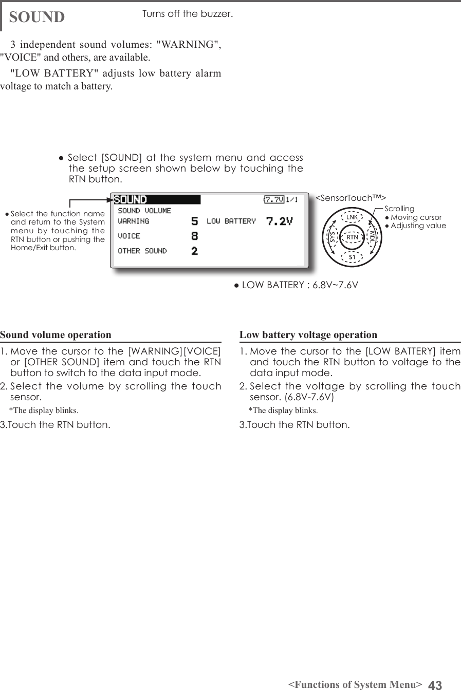 43&lt;Functions of System Menu&gt;● Select the function name and return to  the  System menu  by  touching  the RTN button or pushing the Home/Exit button.&lt;SensorTouch™&gt;3 independent sound volumes: &quot;WARNING&quot;, &quot;VOICE&quot; and others, are available.&quot;LOW BATTERY&quot; adjusts low battery alarm voltage to match a battery.● Select [SOUND] at the  system menu and  access the setup screen  shown  below by touching  the RTN button.● LOW BATTERY : 6.8V~7.6VSound volume operation1. Move the cursor  to the [WARNING][VOICE] or [OTHER SOUND]  item and touch  the RTN button to switch to the data input mode.2. Select  the  volume  by  scrolling  the  touch sensor. *The display blinks.3.Touch the RTN button.Low battery voltage operation1. Move the cursor to the [LOW BATTERY] item and touch the RTN button to voltage  to the data input mode.2. Select the  voltage  by  scrolling  the  touch sensor. (6.8V-7.6V)*The display blinks.3.Touch the RTN button.SOUND Turns off the buzzer.Scrolling● Moving cursor● Adjusting value
