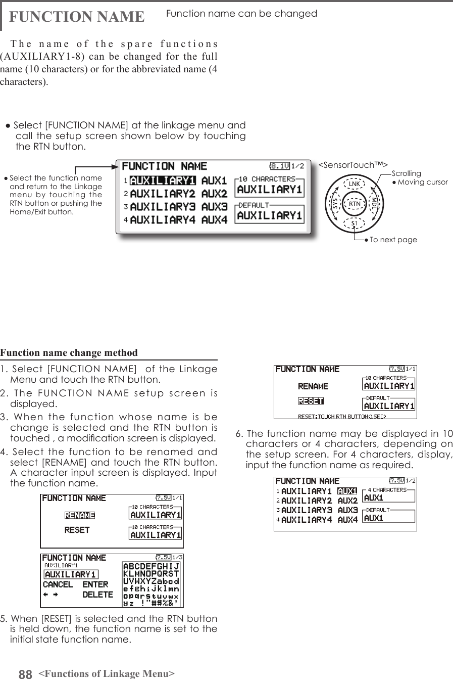 88 &lt;Functions of Linkage Menu&gt;● Select the function name and return to the Linkage menu  by  touching  the RTN button or pushing the Home/Exit button.&lt;SensorTouch™&gt;FUNCTION NAME Function name can be changedThe name of the spare functions (AUXILIARY1-8) can be changed for the full name (10 characters) or for the abbreviated name (4 characters).Function name change method1.  Select  [FUNCTION  NAME]    of  the  Linkage Menu and touch the RTN button.2.  The  FUNCTION  NAME  setup  screen  is displayed.3.  When  the  function  whose  name  is  be change  is  selected  and  the  RTN  button  is touched , a modication screen is displayed.4.  Select  the  function  to  be  renamed  and select [RENAME]  and touch  the RTN button. A character  input screen  is displayed.  Input the function name.5. When [RESET] is selected and the RTN button is held down, the function name is set to the initial state function name.6. The function name may  be displayed in 10 characters or 4 characters, depending  on the setup screen.  For 4 characters,  display, input the function name as required.● Select [FUNCTION NAME] at the linkage menu and call the setup  screen shown below  by  touching the RTN button.Scrolling● Moving cursor● To next page