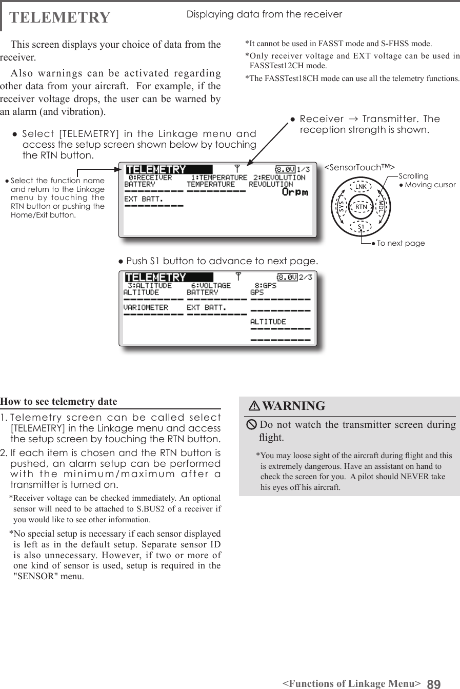 89&lt;Functions of Linkage Menu&gt;● Select the function name and return to the Linkage menu  by  touching  the RTN button or pushing the Home/Exit button.&lt;SensorTouch™&gt;TELEMETRY Displaying data from the receiver This screen displays your choice of data from the receiver.Also warnings can be activated regarding other data from your aircraft.  For example, if the receiver voltage drops, the user can be warned by an alarm (and vibration).*It cannot be used in FASST mode and S-FHSS mode.*Only receiver voltage and EXT voltage can be used in FASSTest12CH mode.*The FASSTest18CH mode can use all the telemetry functions. ●  Select  [TELEMETRY]  in  the  Linkage  menu  and access the setup screen shown below by touching the RTN button.● Push S1 button to advance to next page.Scrolling● Moving cursor● To next page●  Receiver → Transmitter. The reception strength is shown.How to see telemetry date1. Telemetry  screen  can  be  called  select [TELEMETRY] in the Linkage menu and access the setup screen by touching the RTN button. 2. If each item is chosen and the RTN button is pushed, an alarm setup can  be performed with  the  minimum/maximum  after  a  transmitter is turned on. *Receiver voltage can be checked immediately. An optional sensor will need to be attached to S.BUS2 of a receiver if you would like to see other information.  *No special setup is necessary if each sensor displayed is left as in the default setup. Separate sensor ID is also unnecessary. However, if two or more of one kind of sensor is used, setup is required in the &quot;SENSOR&quot; menu.WARNING Do not watch the transmitter screen during ight.*You may loose sight of the aircraft during ight and this is extremely dangerous. Have an assistant on hand to check the screen for you.  A pilot should NEVER take his eyes off his aircraft.
