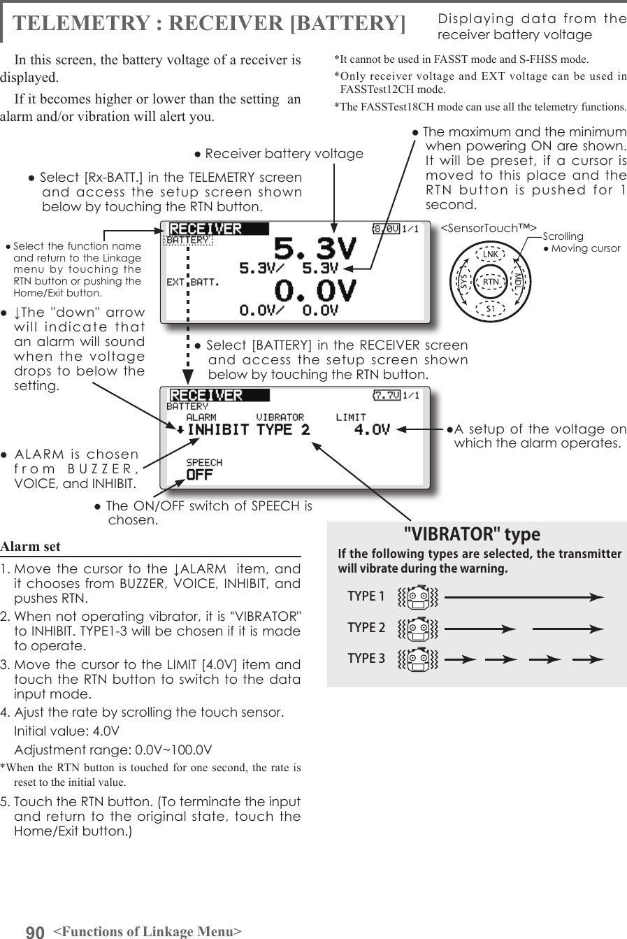 90 &lt;Functions of Linkage Menu&gt;● Select the function name and return to the Linkage menu  by  touching  the RTN button or pushing the Home/Exit button.&lt;SensorTouch™&gt;TELEMETRY : RECEIVER [BATTERY] Displaying  data  from  the receiver battery voltageIn this screen, the battery voltage of a receiver is displayed.If it becomes higher or lower than the setting  an alarm and/or vibration will alert you.*It cannot be used in FASST mode and S-FHSS mode.*Only receiver voltage and EXT voltage can be used in FASSTest12CH mode.*The FASSTest18CH mode can use all the telemetry functions.● Select [Rx-BATT.] in the TELEMETRY screen and  access  the  setup  screen  shown below by touching the RTN button.● Select  [BATTERY] in the RECEIVER screen and  access  the  setup  screen  shown below by touching the RTN button.●A setup of the voltage  on which the alarm operates.Scrolling● Moving cursor● Receiver battery voltage ● The maximum and the minimum when powering ON are shown. It  will  be  preset,  if  a  cursor  is moved  to  this  place  and  the RTN  button  is  pushed  for  1  second.●  ↓The  &quot;down&quot;  arrow will  indicate  that  an alarm will sound when  the  voltage drops  to  below  the setting.●  ALARM  is  chosen from  BUZZER,  VOICE, and INHIBIT. ● The ON/OFF switch of SPEECH is chosen.Alarm set 1. Move the cursor  to the ↓ALARM   item, and it chooses from BUZZER, VOICE,  INHIBIT, and pushes RTN.2. When not operating vibrator, it is &quot;VIBRATOR&quot; to INHIBIT. TYPE1-3 will be chosen if it is made to operate.3. Move the cursor to the LIMIT [4.0V] item and touch the RTN button to switch to  the data input mode. 4. Ajust the rate by scrolling the touch sensor.  Initial value: 4.0V  Adjustment range: 0.0V~100.0V*When the RTN button is touched for one second, the rate is reset to the initial value.5. Touch the RTN button. (To terminate the input and  return to the original  state,  touch  the Home/Exit button.)TYPE 1TYPE 2TYPE 3&quot;VIBRATOR&quot; typeIf the following types are selected, the transmitter will vibrate during the warning.