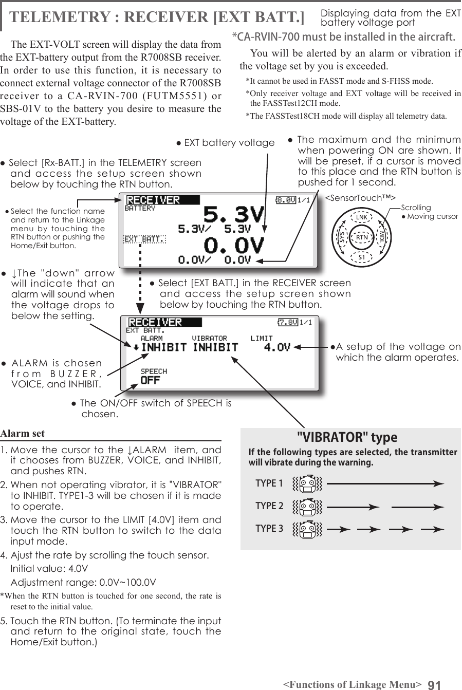 91&lt;Functions of Linkage Menu&gt;● Select the function name and return to the Linkage menu  by  touching  the RTN button or pushing the Home/Exit button.&lt;SensorTouch™&gt;● Select [Rx-BATT.] in the TELEMETRY screen and  access  the  setup  screen  shown below by touching the RTN button.● Select [EXT BATT.] in the RECEIVER screen and  access  the  setup  screen  shown below by touching the RTN button.●A setup  of the voltage on which the alarm operates.Scrolling● Moving cursor● EXT battery voltage  ●  The  maximum  and  the  minimum when powering ON  are  shown. It will be preset, if a cursor is moved to this place and the RTN button is pushed for 1 second.●  ↓The  &quot;down&quot;  arrow will  indicate  that  an alarm will sound when the  voltage drops to below the setting.●  ALARM  is  chosen from  BUZZER,  VOICE, and INHIBIT. ● The ON/OFF switch of SPEECH is chosen.Alarm set 1. Move the cursor  to the ↓ALARM   item, and it chooses from BUZZER, VOICE,  and INHIBIT, and pushes RTN.2. When not operating vibrator, it is &quot;VIBRATOR&quot; to INHIBIT. TYPE1-3 will be chosen if it is made to operate.3. Move the cursor to the LIMIT [4.0V] item and touch the RTN button to switch to  the data input mode. 4. Ajust the rate by scrolling the touch sensor.  Initial value: 4.0V  Adjustment range: 0.0V~100.0V*When the RTN button is touched for one second, the rate is reset to the initial value.5. Touch the RTN button. (To terminate the input and  return to the original  state,  touch  the Home/Exit button.)TYPE 1TYPE 2TYPE 3&quot;VIBRATOR&quot; typeIf the following types are selected, the transmitter will vibrate during the warning.TELEMETRY : RECEIVER [EXT BATT.] Displaying data from the EXT battery voltage portThe EXT-VOLT screen will display the data from the EXT-battery output from the R7008SB receiver. In order to use this function, it is necessary to connect external voltage connector of the R7008SB receiver to a CA-RVIN-700 (FUTM5551) or SBS-01V to the battery you desire to measure the voltage of the EXT-battery.You will be alerted by an alarm or vibration if the voltage set by you is exceeded.*It cannot be used in FASST mode and S-FHSS mode.*Only receiver voltage and EXT voltage will be received in the FASSTest12CH mode.*The FASSTest18CH mode will display all telemetry data.*CA-RVIN-700 must be installed in the aircraft.