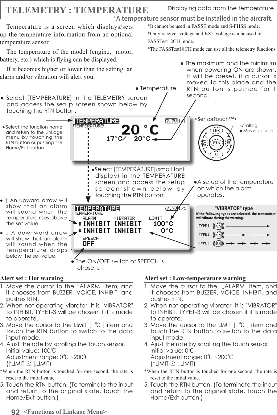 92 &lt;Functions of Linkage Menu&gt;● Select the function name and return to the Linkage menu  by  touching  the RTN button or pushing the Home/Exit button.&lt;SensorTouch™&gt;TELEMETRY : TEMPERATURE Displaying data from the temperatureTemperature is a screen which displays/sets up the temperature information from an optional temperature sensor. The temperature of the model (engine,  motor, battery, etc.) which is ying can be displayed.If it becomes higher or lower than the setting  an alarm and/or vibration will alert you.*It cannot be used in FASST mode and S-FHSS mode.*Only receiver voltage and EXT voltage can be used inFASSTest12CH mode.*The FASSTest18CH mode can use all the telemetry functions.●  Select  [TEMPERATURE]  in  the  TELEMETRY  screen and  access  the  setup  screen  shown  below  by touching the RTN button.Scrolling● Moving cursor● Temperature● The maximum and the minimum when powering ON are shown. It  will  be  preset,  if  a  cursor  is moved  to  this  place  and  the RTN  button  is  pushed  for  1 second.●  ↓  A  downward  arrow will show  that an  alarm will  sound  when  the  temperature  drops  below the set value.●  ↑ An  upward  arrow will show  that  an  alarm  will  sound  when  the temperature rises above the set value.Alert set : Hot warning 1. Move the cursor  to the ↑ALARM   item, and it chooses from BUZZER, VOICE,  INHIBIT, and pushes RTN. 2. When not operating vibrator, it is &quot;VIBRATOR&quot; to INHIBIT. TYPE1-3 will be chosen if it is made to operate. 3. Move the cursor to the LIMIT [ ℃] item and touch the RTN button to switch to  the data input mode.4. Ajust the rate by scrolling the touch sensor.  Initial value: 100℃  Adjustment range: 0℃~200℃(↑LIMIT ≧ ↓LIMIT)*When the RTN button is touched for one second, the rate is reset to the initial value.5. Touch the RTN button. (To terminate the input and  return to the original  state,  touch  the Home/Exit button.)Alert set : Low-temperature warning1. Move the cursor to the  ↓ALARM  item, and it chooses from BUZZER, VOICE,  INHIBIT, and pushes RTN. 2. When not operating vibrator, it is &quot;VIBRATOR&quot; to INHIBIT. TYPE1-3 will be chosen if it is made to operate. 3. Move the cursor to the LIMIT [ ℃] item and touch the RTN button to switch to  the data input mode.4. Ajust the rate by scrolling the touch sensor.  Initial value: 0℃  Adjustment range: 0℃~200℃(↑LIMIT ≧ ↓LIMIT)*When the RTN button is touched for one second, the rate is reset to the initial value.5. Touch the RTN button. (To terminate the input and  return to the original  state,  touch  the Home/Exit button.)*A temperature sensor must be installed in the aircraft.●Select [TEMPERATURE](small font display)  in  the  TEMPERATURE screen  and  access  the  setup screen  shown  below  by  touching the RTN button.● The ON/OFF switch of SPEECH is chosen.●A setup of the temperature on which the alarm operates.TYPE 1TYPE 2TYPE 3&quot;VIBRATOR&quot; typeIf the following types are selected, the transmitter will vibrate during the warning.