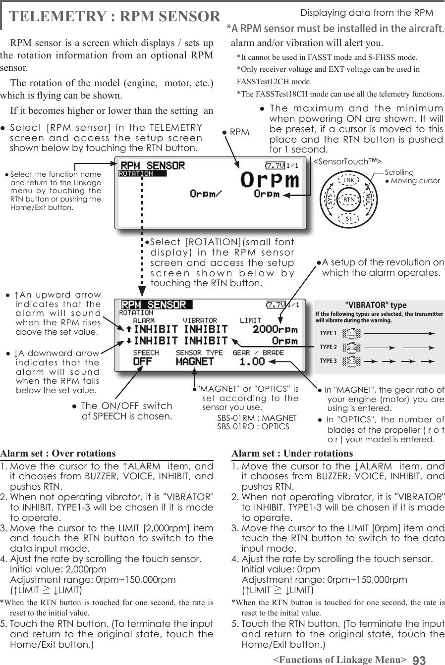 93&lt;Functions of Linkage Menu&gt;● Select the function name and return to the Linkage menu  by  touching  the RTN button or pushing the Home/Exit button.&lt;SensorTouch™&gt;●  The  maximum  and  the  minimum when powering ON  are shown. It  will be preset, if a cursor is moved  to this place and the RTN  button  is  pushed for 1 second.●A setup of the revolution on which the alarm operates.TELEMETRY : RPM SENSOR Displaying data from the RPMRPM sensor is a screen which displays / sets up the rotation information from an optional RPM sensor. The rotation of the model (engine,  motor, etc.) which is ying can be shown.If it becomes higher or lower than the setting  an alarm and/or vibration will alert you. *It cannot be used in FASST mode and S-FHSS mode.*Only receiver voltage and EXT voltage can be used inFASSTest12CH mode.*The FASSTest18CH mode can use all the telemetry functions.●  Select  [RPM  sensor]  in  the  TELEMETRY screen  and  access  the  setup  screen shown below by touching the RTN button.Scrolling● Moving cursor● RPM●&quot;MAGNET&quot;  or &quot;OPTICS&quot;  is set  according  to  the sensor you use.SBS-01RM : MAGNETSBS-01RO : OPTICS● ↓A  downward arrow indicates  that  the alarm  will  sound  when  the  RPM  falls below the set value.●  ↑An  upward  arrow indicates  that  the  alarm  will  sound  when  the  RPM  rises above the set value.Alarm set : Over rotations 1. Move the cursor  to the ↑ALARM   item, and it chooses from BUZZER, VOICE,  INHIBIT, and pushes RTN. 2. When not operating vibrator, it is &quot;VIBRATOR&quot; to INHIBIT. TYPE1-3 will be chosen if it is made to operate. 3. Move the cursor to the LIMIT [2,000rpm] item and touch the  RTN  button to switch  to  the data input mode.4. Ajust the rate by scrolling the touch sensor.  Initial value: 2,000rpm  Adjustment range: 0rpm~150,000rpm(↑LIMIT ≧ ↓LIMIT)*When the RTN button is touched for one second, the rate is reset to the initial value.5. Touch the RTN button. (To terminate the input and  return to the original  state,  touch  the Home/Exit button.)Alarm set : Under rotations1. Move the cursor  to the ↓ALARM   item, and it chooses from BUZZER, VOICE,  INHIBIT, and pushes RTN. 2. When not operating vibrator, it is &quot;VIBRATOR&quot; to INHIBIT. TYPE1-3 will be chosen if it is made to operate. 3. Move the cursor to the LIMIT [0rpm] item and touch the RTN button to switch to  the data input mode.4. Ajust the rate by scrolling the touch sensor.  Initial value: 0rpm  Adjustment range: 0rpm~150,000rpm(↑LIMIT ≧ ↓LIMIT)*When the RTN button is touched for one second, the rate is reset to the initial value.5. Touch the RTN button. (To terminate the input and  return to the original  state,  touch  the Home/Exit button.)● In &quot;MAGNET&quot;, the gear ratio of your engine (motor)  you are using is entered. ●  In  &quot;OPTICS&quot;,  the  number  of blades of the propeller ( r o t o r ) your model is entered. *A RPM sensor must be installed in the aircraft.●Select  [ROTATION](small  font display)  in  the  RPM  sensor screen  and  access  the  setup screen  shown  below  by  touching the RTN button.●  The  ON/OFF switch of SPEECH is chosen.TYPE 1TYPE 2TYPE 3&quot;VIBRATOR&quot; typeIf the following types are selected, the transmitter will vibrate during the warning.