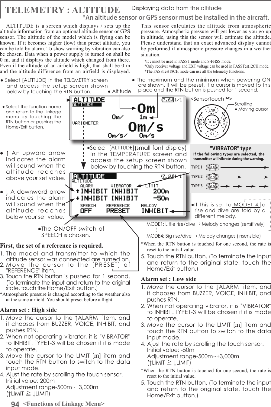 94 &lt;Functions of Linkage Menu&gt;● Select the function name and return to the Linkage menu  by  touching  the RTN button or pushing the Home/Exit button.&lt;SensorTouch™&gt;TELEMETRY : ALTITUDE Displaying data from the altitudeALTITUDE is a screen which displays / sets up the altitude information from an optional altitude sensor or GPS sensor. The altitude of the model which is flying can be known. If it becomes higher (low) than preset altitude, you can be told by alarm. To show warning by vibration can also be chosen. Data when a power supply is turned on shall be 0 m, and it displays the altitude which changed from there. Even if the altitude of  an aireld is high, that shall be 0 m and the altitude difference from an airfield is displayed. This sensor calculates the altitude from atmospheric pressure. Atmospheric pressure will get lower as you go up in altitude, using this the sensor will estimate the altitude. Please understand that an exact advanced display cannot be performed if atmospheric pressure changes in a weather situation.*It cannot be used in FASST mode and S-FHSS mode.*Only receiver voltage and EXT voltage can be used in FASSTest12CH mode.*The FASSTest18CH mode can use all the telemetry functions.● Select [ALTITUDE] in the TELEMETRY screen and  access  the  setup  screen  shown below by touching the RTN button.Scrolling● Moving cursor● Altitude● ↓ A downward arrow indicates  the  alarm will  sound  when  the altitude  reaches  below your set value.●  ↑  An  upward  arrow indicates  the  alarm will  sound  when  the altitude  reaches  above your set value.First, the set of a reference is required.1. The  model  and  transmitter  to  which  the altitude sensor was connected are turned on. 2. Move  the  cursor  to  the  [PRESET]  of  &quot;REFERENCE&quot; item. 3. Touch the RTN button is pushed for 1 second. (To terminate the input and return to the original state, touch the Home/Exit button.) *Atmospheric pressure is changed according to the weather also at the same aireld. You should preset before a ight.Alarm set : High side 1. Move the cursor  to the ↑ALARM   item, and it chooses from BUZZER, VOICE,  INHIBIT, and pushes RTN. 2. When not operating vibrator, it is &quot;VIBRATOR&quot; to INHIBIT. TYPE1-3 will be chosen if it is made to operate. 3. Move the  cursor  to  the  LIMIT  [m] item and touch the RTN button to switch to  the data input mode.4. Ajust the rate by scrolling the touch sensor.  Initial value: 200m  Adjustment range-500m~+3,000m(↑LIMIT ≧ ↓LIMIT)*When the RTN button is touched for one second, the rate is reset to the initial value.5. Touch the RTN button. (To terminate the input and  return to the original  state,  touch  the Home/Exit button.)Alarm set : Low side1. Move the cursor  to the ↓ALARM   item, and it chooses from BUZZER, VOICE,  INHIBIT, and pushes RTN. 2. When not operating vibrator, it is &quot;VIBRATOR&quot; to INHIBIT. TYPE1-3 will be chosen if it is made to operate. 3. Move the  cursor  to  the  LIMIT  [m] item and touch the RTN button to switch to  the data input mode.4. Ajust the rate by scrolling the touch sensor.  Initial value: -50m  Adjustment range-500m~+3,000m(↑LIMIT ≧ ↓LIMIT)*When the RTN button is touched for one second, the rate is reset to the initial value.5. Touch the RTN button. (To terminate the input and  return to the original  state,  touch  the Home/Exit button.)*An altitude sensor or GPS sensor must be installed in the aircraft.●Select [ALTITUDE](small font display) in  the  TEMPERATURE  screen  and access  the  setup  screen  shown below by touching the RTN button.● The  maximum and the  minimum when powering  ON are shown. It will be preset, if a cursor is moved to this place and the RTN button is pushed for 1 second.●The ON/OFF switch  of SPEECH is chosen.●If  this  is  set  to  MODE1-4,  a rise  and dive  are  told by  a different melody.MODE1: Little rise/dive →Melody changes (sensitively) MODE4: Big rise/dive →Melody changes (insensible) . . .TYPE 1TYPE 2TYPE 3&quot;VIBRATOR&quot; typeIf the following  types  are  selected,  the transmitter will vibrate during the warning.