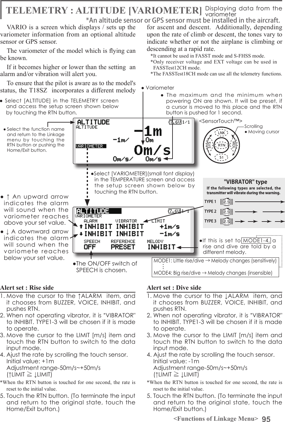 95&lt;Functions of Linkage Menu&gt;● Select the function name and return to the Linkage menu  by  touching  the RTN button or pushing the Home/Exit button.&lt;SensorTouch™&gt;●  Select [ALTITUDE]  in  the TELEMETRY  screen and access the  setup screen shown below by touching the RTN button.Scrolling● Moving cursor● ↓ A downward arrow indicates  the  alarm will  sound  when  the variomete  reaches  below your set value.●  ↑  An  upward  arrow indicates  the  alarm will  sound  when  the variometer  reaches above your set value.TYPE 1TYPE 2TYPE 3&quot;VIBRATOR&quot; typeIf the following  types  are  selected,  the transmitter will vibrate during the warning.●Select [VARIOMETER](small font display) in the TEMPERATURE screen and access the  setup  screen  shown  below  by touching the RTN button.●  The  maximum  and  the  minimum  when powering ON  are shown.  It will  be preset,  if a cursor  is moved to  this place and  the RTN button is pushed for 1 second.TELEMETRY : ALTITUDE [VARIOMETER] Displaying data from the variometerVARIO is a screen which displays / sets up the variometer information from an optional altitude sensor or GPS sensor. The variometer of the model which is ying can be known.If it becomes higher or lower than the setting  an alarm and/or vibration will alert you.To ensure that the pilot is aware as to the model&apos;s status, the T18SZ  incorporates a different melody for ascent and descent.  Additionally, depending upon the rate of climb or descent, the tones vary to indicate whether or not the airplane is climbing or descending at a rapid rate. *It cannot be used in FASST mode and S-FHSS mode.*Only receiver voltage and EXT voltage can be used in　FASSTest12CH mode.*The FASSTest18CH mode can use all the telemetry functions.● VariometerAlert set : Rise side 1. Move the cursor  to the ↑ALARM   item, and it chooses from BUZZER, VOICE,  INHIBIT, and pushes RTN. 2. When not operating vibrator, it is &quot;VIBRATOR&quot; to INHIBIT. TYPE1-3 will be chosen if it is made to operate. 3. Move the cursor to the  LIMIT [m/s] item and touch the RTN button to switch to  the data input mode.4. Ajust the rate by scrolling the touch sensor.  Initial value: +1m  Adjustment range-50m/s~+50m/s(↑LIMIT ≧ ↓LIMIT)*When the RTN button is touched for one second, the rate is reset to the initial value.5. Touch the RTN button. (To terminate the input and  return to the original  state,  touch  the Home/Exit button.)Alert set : Dive side1. Move the cursor  to the ↓ALARM   item, and it chooses from BUZZER, VOICE,  INHIBIT, and pushes RTN. 2. When not operating vibrator, it is &quot;VIBRATOR&quot; to INHIBIT. TYPE1-3 will be chosen if it is made to operate. 3. Move the cursor to the  LIMIT [m/s] item and touch the RTN button to switch to  the data input mode.4. Ajust the rate by scrolling the touch sensor.  Initial value: -1m  Adjustment range-50m/s~+50m/s(↑LIMIT ≧ ↓LIMIT)*When the RTN button is touched for one second, the rate is reset to the initial value.5. Touch the RTN button. (To terminate the input and  return to the original  state,  touch  the Home/Exit button.)*An altitude sensor or GPS sensor must be installed in the aircraft.●The ON/OFF switch of SPEECH is chosen.●If  this  is  set  to  MODE1-4,  a rise and dive  are told  by a different melody.MODE1: Little rise/dive →Melody changes (sensitively) MODE4: Big rise/dive →Melody changes (insensible) . . .