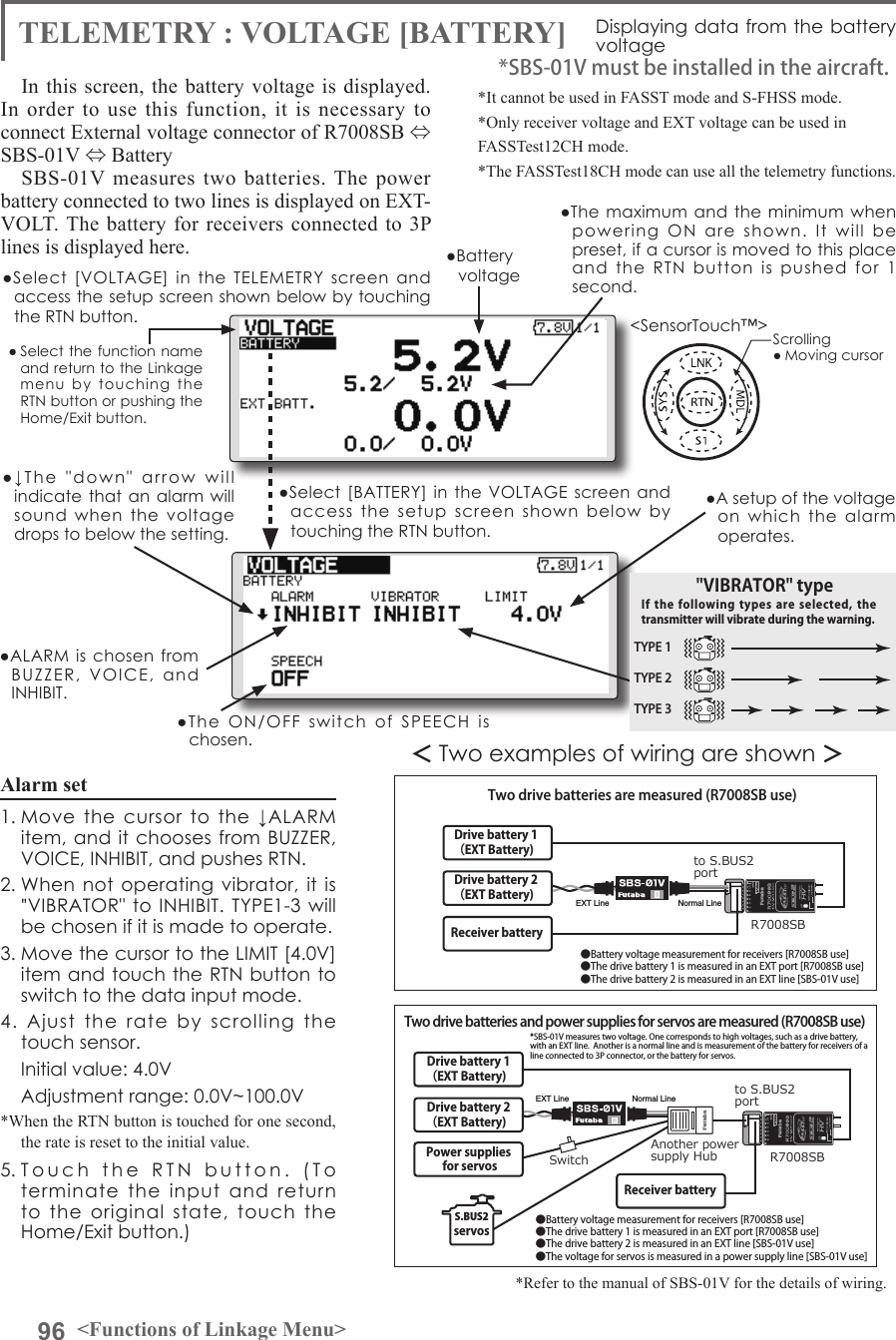 96 &lt;Functions of Linkage Menu&gt;● Select the function name and return to the Linkage menu  by  touching  the RTN button or pushing the Home/Exit button.&lt;SensorTouch™&gt;In this screen, the battery voltage is displayed.  In order to use this function, it is necessary to connect External voltage connector of R7008SB ⇔ SBS-01V ⇔ Battery SBS-01V measures two batteries. The power battery connected to two lines is displayed on EXT-VOLT. The battery for receivers connected to 3P lines is displayed here. *It cannot be used in FASST mode and S-FHSS mode.*Only receiver voltage and EXT voltage can be used inFASSTest12CH mode.*The FASSTest18CH mode can use all the telemetry functions.*SBS-01V must be installed in the aircraft.＜Two examples of wiring are shown ＞*Refer to the manual of SBS-01V for the details of wiring.to S.BUS2portto S.BUS2portR7008SBR7008SBDrive battery 1（EXT Battery)Receiver battery Receiver battery Drive battery 2（EXT Battery)Drive battery 1（EXT Battery)Drive battery 2（EXT Battery)SwitchPower supplies for servosAnother power supply Hub S.BUS2servosTwo drive batteries are measured (R7008SB use) Two drive batteries and power supplies for servos are measured (R7008SB use)●Battery voltage measurement for receivers [R7008SB use]●The drive battery 1 is measured in an EXT port [R7008SB use]●The drive battery 2 is measured in an EXT line [SBS-01V use]●Battery voltage measurement for receivers [R7008SB use]●The drive battery 1 is measured in an EXT port [R7008SB use]●The drive battery 2 is measured in an EXT line [SBS-01V use]●The voltage for servos is measured in a power supply line [SBS-01V use]Normal LineNormal LineEXT LineEXT Line*SBS-01V measures two voltage. One corresponds to high voltages, such as a drive battery, with an EXT line.  Another is a normal line and is measurement of the battery for receivers of a line connected to 3P connector, or the battery for servos.TELEMETRY : VOLTAGE [BATTERY] Displaying data from the battery voltage●Select  [VOLTAGE]  in  the  TELEMETRY screen and access the setup screen shown below by touching the RTN button.●Select [BATTERY]  in the VOLTAGE screen and access  the  setup  screen  shown  below  by touching the RTN button.●A setup of the voltage on  which  the  alarm operates.Scrolling● Moving cursor●Battery voltage ●The maximum  and the  minimum when powering  ON  are  shown.  It  will  be preset, if a cursor is moved to this place and  the  RTN  button  is  pushed  for  1 second.●↓The  &quot;down&quot;  arrow  will indicate that an alarm  will sound  when  the  voltage drops to below the setting.●ALARM is  chosen from BUZZER,  VOICE,  and INHIBIT. ●The  ON/OFF  switch  of  SPEECH  is chosen.Alarm set 1. Move  the  cursor  to  the  ↓ALARM  item, and  it chooses  from BUZZER, VOICE, INHIBIT, and pushes RTN.2. When not operating  vibrator, it is &quot;VIBRATOR&quot; to INHIBIT.  TYPE1-3 will be chosen if it is made to operate.3. Move the cursor to the LIMIT [4.0V] item and touch the RTN button to switch to the data input mode. 4.  Ajust  the  rate  by  scrolling  the touch sensor.  Initial value: 4.0V  Adjustment range: 0.0V~100.0V*When the RTN button is touched for one second, the rate is reset to the initial value.5. Touch  the  RTN  button.  (To  terminate  the  input  and  return to  the  original  state,  touch  the Home/Exit button.)TYPE 1TYPE 2TYPE 3&quot;VIBRATOR&quot; typeIf the following  types  are  selected,  the transmitter will vibrate during the warning.