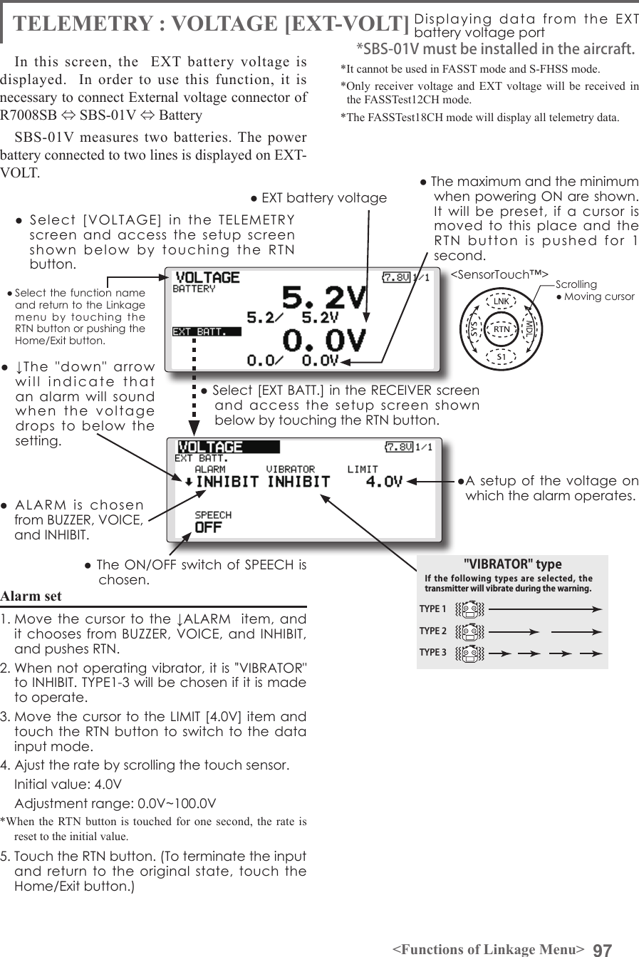 97&lt;Functions of Linkage Menu&gt;● Select the function name and return to the Linkage menu  by  touching  the RTN button or pushing the Home/Exit button.&lt;SensorTouch™&gt;●  Select  [VOLTAGE]  in  the  TELEMETRY screen  and  access  the  setup  screen shown  below  by  touching  the  RTN  button.● Select [EXT BATT.] in the RECEIVER screen and  access  the  setup  screen  shown below by touching the RTN button.●A setup  of the voltage on which the alarm operates.Scrolling● Moving cursor● EXT battery voltage ● The maximum and the minimum when powering ON are shown. It  will  be  preset,  if  a  cursor  is moved  to  this  place  and  the RTN  button  is  pushed  for  1  second.●  ↓The  &quot;down&quot;  arrow will  indicate  that  an  alarm  will  sound when  the  voltage  drops  to  below  the setting.●  ALARM  is  chosen from BUZZER, VOICE, and INHIBIT. ● The ON/OFF switch of SPEECH is chosen.Alarm set 1. Move the cursor  to the ↓ALARM   item, and it chooses from BUZZER, VOICE,  and INHIBIT, and pushes RTN.2. When not operating vibrator, it is &quot;VIBRATOR&quot; to INHIBIT. TYPE1-3 will be chosen if it is made to operate.3. Move the cursor to the LIMIT [4.0V] item and touch the RTN button to switch to  the data input mode. 4. Ajust the rate by scrolling the touch sensor.  Initial value: 4.0V  Adjustment range: 0.0V~100.0V*When the RTN button is touched for one second, the rate is reset to the initial value.5. Touch the RTN button. (To terminate the input and  return to the original  state,  touch  the Home/Exit button.)TELEMETRY : VOLTAGE [EXT-VOLT] Displaying  data  from  the  EXT  battery voltage portIn this screen, the  EXT battery voltage is displayed.  In order to use this function, it is necessary to connect External voltage connector of R7008SB ⇔ SBS-01V ⇔ Battery SBS-01V measures two batteries. The power battery connected to two lines is displayed on EXT-VOLT. *It cannot be used in FASST mode and S-FHSS mode.*Only receiver voltage and EXT voltage will be received in the FASSTest12CH mode.*The FASSTest18CH mode will display all telemetry data.*SBS-01V must be installed in the aircraft.TYPE 1TYPE 2TYPE 3&quot;VIBRATOR&quot; typeIf the following  types  are  selected,  the transmitter will vibrate during the warning.