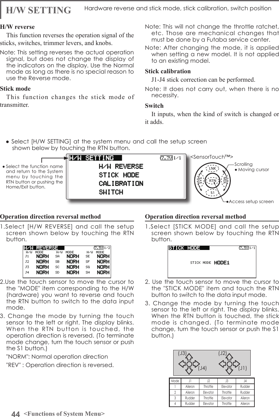 44 &lt;Functions of System Menu&gt;● Select the function name and return to  the  System menu  by  touching  the RTN button or pushing the Home/Exit button.&lt;SensorTouch™&gt;Operation direction reversal method1.Select  [H/W  REVERSE]  and  call  the  setup screen  shown  below  by  touching  the  RTN button.2.Use the touch  sensor to move  the  cursor to the &quot;MODE&quot; item corresponding to  the H/W (hardware) you want to reverse  and touch the RTN button  to  switch to the data  input mode.3.  Change  the  mode  by  turning  the  touch sensor to the left or  right. The  display blinks. When  the  RTN  button  is  touched,  the  operation direction is reversed. (To terminate mode change, turn the touch sensor or push the S1 button.)  &quot;NORM&quot;: Normal operation direction  &quot;REV&quot; : Operation direction is reversed.H/W SETTING Hardware reverse and stick mode, stick calibration, switch positionH/W reverseThis function reverses the operation signal of the sticks, switches, trimmer levers, and knobs.Note: This setting reverses the actual operation signal, but does  not  change the display  of the indicators on the display. Use the Normal mode as long as there is no special reason to use the Reverse mode.Stick modeThis function changes the stick mode of transmitter.Note: This  will not  change the  throttle ratchet, etc.  Those  are  mechanical  changes  that must be done by a Futaba service center.Note: After changing the  mode,  it is applied when setting  a new  model. It  is not  applied to an existing model.Stick calibrationJ1-J4 stick correction can be performed.Note: It does not  carry  out, when there  is  no necessity.SwitchIt inputs, when the kind of switch is changed or it adds.● Select [H/W SETTING] at the system menu and call the setup screen shown below by touching the RTN button.Operation direction reversal method1.Select  [STICK  MODE]  and  call  the  setup screen  shown  below  by  touching  the  RTN button.2. Use  the touch  sensor to  move the  cursor to the  &quot;STICK MODE&quot; item and touch the  RTN button to switch to the data input mode.3.  Change  the  mode  by  turning  the  touch sensor to the left or  right. The  display blinks. When the RTN button is  touched,  the  stick mode  is  changed.  (To  terminate  mode change, turn the touch sensor or push the S1 button.) (J1)(J2)(J4)(J3)Mode J1 J2 J3 J41Aileron Throttle Elevator Rudder2 Aileron Elevator Throttle Rudder3 Rudder Throttle Elevator Aileron4 Rudder Elevator Throttle Aileron●Access setup screenScrolling● Moving cursor