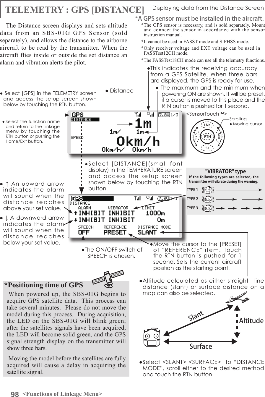 98 &lt;Functions of Linkage Menu&gt;● Select the function name and return to the Linkage menu  by  touching  the RTN button or pushing the Home/Exit button.&lt;SensorTouch™&gt;TELEMETRY : GPS [DISTANCE] Displaying data from the Distance ScreenThe Distance screen displays and sets altitude data from an SBS-01G GPS Sensor (sold separately), and allows the distance to the airborne aircraft to be read by the transmitter. When the aircraft flies inside or outside the set distance an alarm and vibration alerts the pilot.*The GPS sensor is necessary, and is sold separately. Mount and connect the sensor in accordance with the sensor instruction manual. *It cannot be used in FASST mode and S-FHSS mode.*Only receiver voltage and EXT voltage can be used in　FASSTest12CH mode.*The FASSTest18CH mode can use all the telemetry functions.*A GPS sensor must be installed in the aircraft.●This indicates the receiving  accuracy from a GPS  Satellite.  When three bars are displayed, the GPS is ready for use.SurfaceAltitudeSlant●Altitude calculated as either straight　line distance  (slant)  or  surface  distance  on  a map can also be selected.●Select  &lt;SLANT&gt;  &lt;SURFACE&gt;    to “DISTANCE MODE”, scroll either  to the desired  method and touch the RTN button.*Positioning time of GPSWhen powered up, the SBS-01G begins to acquire GPS satellite data.  This process can take several minutes.  Please do not move the model during this process.  During acquisition, the LED on the SBS-01G will blink green; after the satellites signals have been acquired, the LED will become solid green, and the GPS signal strength display on the transmitter will show three bars.Moving the model before the satellites are fully acquired will cause a delay in acquiring the satellite signal.● Select  [GPS] in the  TELEMETRY screen and  access the  setup  screen shown below by touching the RTN button.Scrolling● Moving cursor● Distance● ↓ A downward arrow indicates  the  alarm will  sound  when  the distance  reaches  below your set value.●  ↑  An  upward  arrow indicates  the  alarm will  sound  when  the distance  reaches  above your set value.●Select  [DISTANCE](small  font  display) in the TEMPERATURE screen and  access  the  setup  screen shown below by touching the RTN button.● The maximum and the minimum when powering ON are shown. It will be preset, if a cursor is moved to this place and the RTN button is pushed for 1 second.●The ON/OFF switch of SPEECH is chosen.●Move the cursor to the [PRESET] of  &quot;REFERENCE&quot;  item.  Touch the RTN button  is  pushed  for  1 second. Sets the current aircraft position as the starting point.TYPE 1TYPE 2TYPE 3&quot;VIBRATOR&quot; typeIf the following  types  are  selected,  the transmitter will vibrate during the warning.