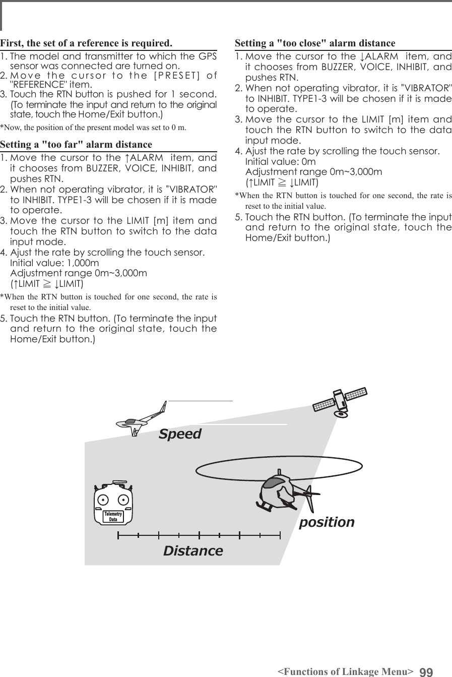 99&lt;Functions of Linkage Menu&gt;First, the set of a reference is required.1. The model and transmitter to which the GPS sensor was connected are turned on. 2. Move  the  cursor  to  the  [PRESET]  of  &quot;REFERENCE&quot; item. 3. Touch the RTN button is pushed for 1 second. (To terminate the input and return to the original state, touch the Home/Exit button.) *Now, the position of the present model was set to 0 m.Setting a &quot;too far&quot; alarm distance 1. Move the cursor  to the ↑ALARM   item, and it chooses from BUZZER, VOICE,  INHIBIT, and pushes RTN. 2. When not operating vibrator, it is &quot;VIBRATOR&quot; to INHIBIT. TYPE1-3 will be chosen if it is made to operate. 3. Move  the  cursor to the LIMIT  [m]  item  and touch the RTN button to switch to  the data input mode.4. Ajust the rate by scrolling the touch sensor.  Initial value: 1,000m  Adjustment range 0m~3,000m(↑LIMIT ≧ ↓LIMIT)*When the RTN button is touched for one second, the rate is reset to the initial value.5. Touch the RTN button. (To terminate the input and  return to the original  state,  touch  the Home/Exit button.)Setting a &quot;too close&quot; alarm distance1. Move the cursor  to the ↓ALARM   item, and it chooses from BUZZER, VOICE,  INHIBIT, and pushes RTN. 2. When not operating vibrator, it is &quot;VIBRATOR&quot; to INHIBIT. TYPE1-3 will be chosen if it is made to operate. 3. Move  the  cursor to the LIMIT  [m]  item  and touch the RTN button to switch to  the data input mode.4. Ajust the rate by scrolling the touch sensor.  Initial value: 0m  Adjustment range 0m~3,000m(↑LIMIT ≧ ↓LIMIT)*When the RTN button is touched for one second, the rate is reset to the initial value.5. Touch the RTN button. (To terminate the input and  return to the original  state,  touch  the Home/Exit button.)DistanceSpeedpositionTelemetry Data