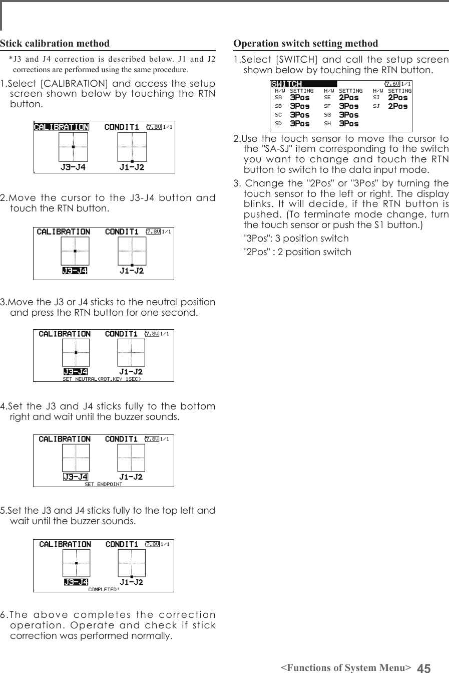 45&lt;Functions of System Menu&gt;Operation switch setting method1.Select  [SWITCH]  and  call  the  setup  screen shown below by touching the RTN button.2.Use the touch  sensor to move  the  cursor to the &quot;SA-SJ&quot; item corresponding to the  switch you  want  to  change  and  touch  the  RTN button to switch to the data input mode.3. Change the  &quot;2Pos&quot; or &quot;3Pos&quot; by  turning the touch sensor to the left  or right.  The display blinks.  It  will  decide,  if  the  RTN  button  is pushed. (To terminate mode change,  turn the touch sensor or push the S1 button.)  &quot;3Pos&quot;: 3 position switch  &quot;2Pos&quot; : 2 position switchStick calibration method*J3 and J4 correction is described below. J1 and J2 corrections are performed using the same procedure. 1.Select [CALIBRATION] and access the  setup screen  shown  below  by  touching  the  RTN button.2.Move  the  cursor  to  the  J3-J4  button  and touch the RTN button.3.Move the J3 or J4 sticks to the neutral position and press the RTN button for one second.4.Set the J3 and J4  sticks  fully  to  the bottom right and wait until the buzzer sounds.5.Set the J3 and J4 sticks fully to the top left and wait until the buzzer sounds.6.The  above  completes  the  correction  operation.  Operate  and  check  if  stick correction was performed normally.