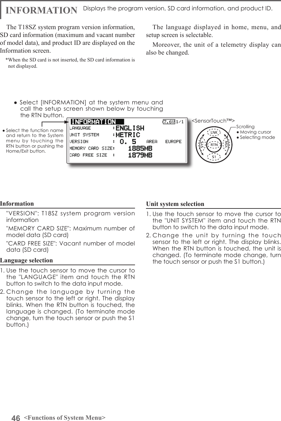 46 &lt;Functions of System Menu&gt;● Select the function name and return to  the  System menu  by  touching  the RTN button or pushing the Home/Exit button.&lt;SensorTouch™&gt;Displays the program version, SD card information, and product ID.The T18SZ system program version information, SD card information (maximum and vacant number of model data), and product ID are displayed on the Information screen.*When the SD card is not inserted, the SD card information is not displayed.The language displayed in home, menu, and setup screen is selectable.Moreover, the unit of a telemetry display can also be changed.● Select [INFORMATION]  at the system menu  and call the setup  screen shown below  by  touching the RTN button.Information  &quot;VERSION&quot;:  T18SZ  system  program  version information  &quot;MEMORY CARD SIZE&quot;: Maximum number  of model data (SD card)  &quot;CARD FREE SIZE&quot;: Vacant number of model data (SD card)Language selection1. Use the touch sensor to  move the cursor to the  &quot;LANGUAGE&quot;  item  and  touch  the  RTN button to switch to the data input mode.2. Change  the  language  by  turning  the touch sensor to the left  or right.  The display blinks. When  the RTN  button is touched, the language is changed.  (To  terminate mode change, turn the touch sensor or push the S1 button.)Unit system selection1. Use the touch sensor to  move the cursor to the  &quot;UNIT  SYSTEM&quot; item and touch the RTN button to switch to the data input mode.2. Change  the  unit  by  turning  the  touch sensor to the left or  right. The  display blinks. When the RTN button is touched, the  unit is changed. (To terminate mode change, turn the touch sensor or push the S1 button.)Scrolling● Moving cursor● Selecting modeINFORMATION