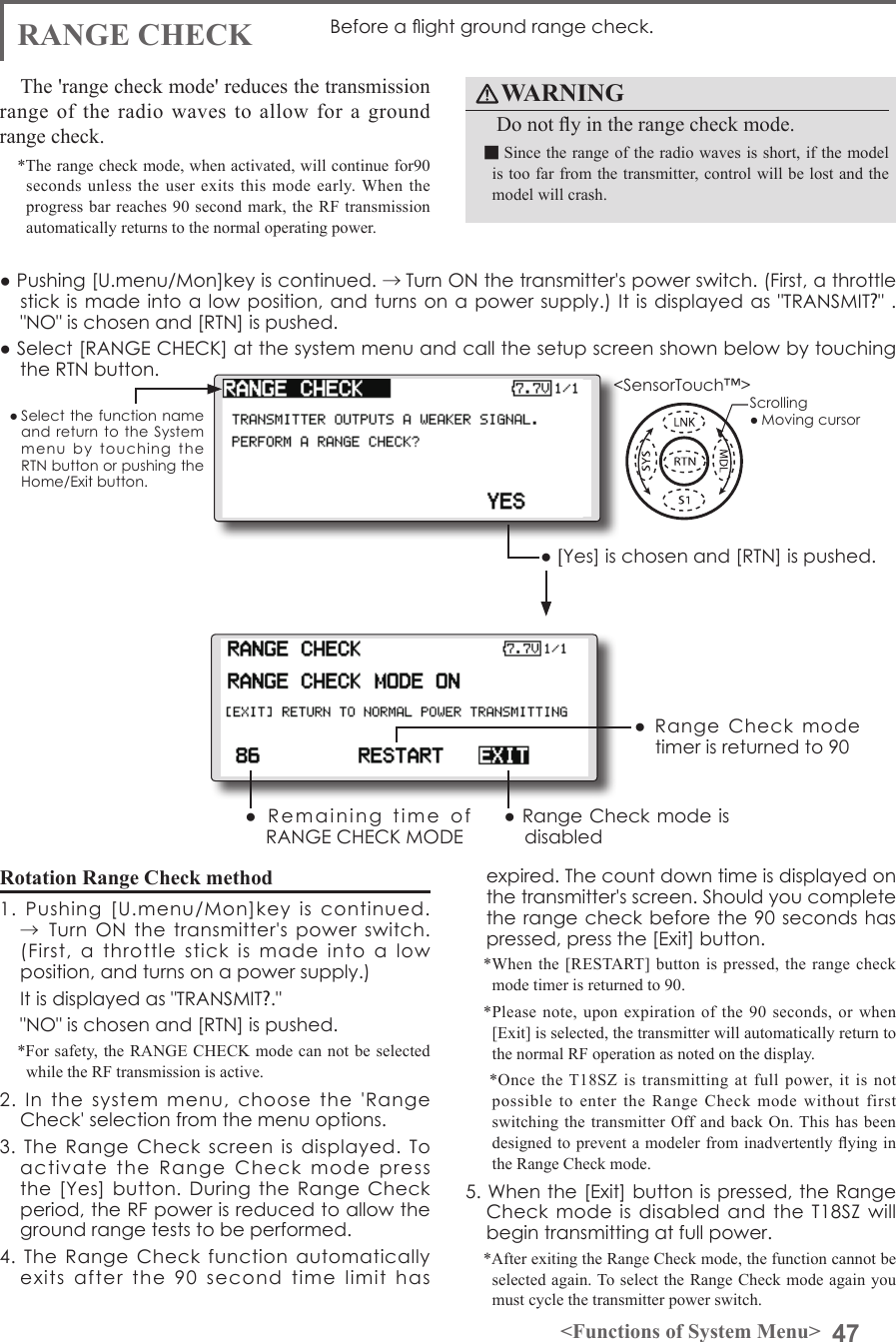 47&lt;Functions of System Menu&gt;● Select the function name and return to  the  System menu  by  touching  the RTN button or pushing the Home/Exit button.&lt;SensorTouch™&gt;RANGE CHECK Before a ight ground range check.The &apos;range check mode&apos; reduces the transmission range of the radio waves to allow for a ground range check.*The range check mode, when activated, will continue for90 seconds unless the user exits this mode early. When the progress bar reaches 90 second mark, the RF transmission automatically returns to the normal operating power.● Pushing [U.menu/Mon]key is continued. →Turn ON the transmitter&apos;s power switch. (First, a throttle stick is made into a low position, and turns on a power supply.) It is displayed  as &quot;TRANSMIT?&quot; . &quot;NO&quot; is chosen and [RTN] is pushed.● [Yes] is chosen and [RTN] is pushed.●  Remaining  time  of RANGE CHECK MODE● Range Check mode is disabled ●  Range  Check  mode timer is returned to 90Rotation Range Check method1.  Pushing  [U.menu/Mon]key  is  continued. →Turn  ON  the  transmitter&apos;s power switch. (First,  a  throttle  stick  is  made  into  a  low position, and turns on a power supply.)It is displayed as &quot;TRANSMIT?.&quot; &quot;NO&quot; is chosen and [RTN] is pushed. *For safety, the RANGE CHECK mode can not be selected while the RF transmission is active.2.  In  the  system  menu,  choose  the  &apos;Range Check&apos; selection from the menu options.3.  The  Range  Check  screen  is  displayed.  To activate  the  Range  Check  mode  press the [Yes] button. During the  Range  Check period, the RF power is reduced to allow the ground range tests to be performed.4.  The  Range  Check  function  automatically exits  after  the  90  second  time  limit  has expired. The count down time is displayed on the transmitter&apos;s screen. Should you complete the range check before the 90 seconds has pressed, press the [Exit] button.*When the [RESTART] button is pressed, the range check mode timer is returned to 90.*Please note, upon expiration of the 90 seconds, or when [Exit] is selected, the transmitter will automatically return to the normal RF operation as noted on the display. *Once the T18SZ is transmitting at full power, it is not possible to enter the Range Check mode without first switching the transmitter Off and back On. This has been designed to prevent a modeler from inadvertently ying in the Range Check mode.5. When the [Exit] button is pressed, the Range Check mode is  disabled  and the T18SZ will begin transmitting at full power.*After exiting the Range Check mode, the function cannot be selected again. To select the Range Check mode again you must cycle the transmitter power switch.● Select [RANGE CHECK] at the system menu and call the setup screen shown below by touching the RTN button.WARNING  Do not y in the range check mode.■Since the range of the radio waves is short, if the model is too far from the transmitter, control will be lost and the model will crash.Scrolling● Moving cursor