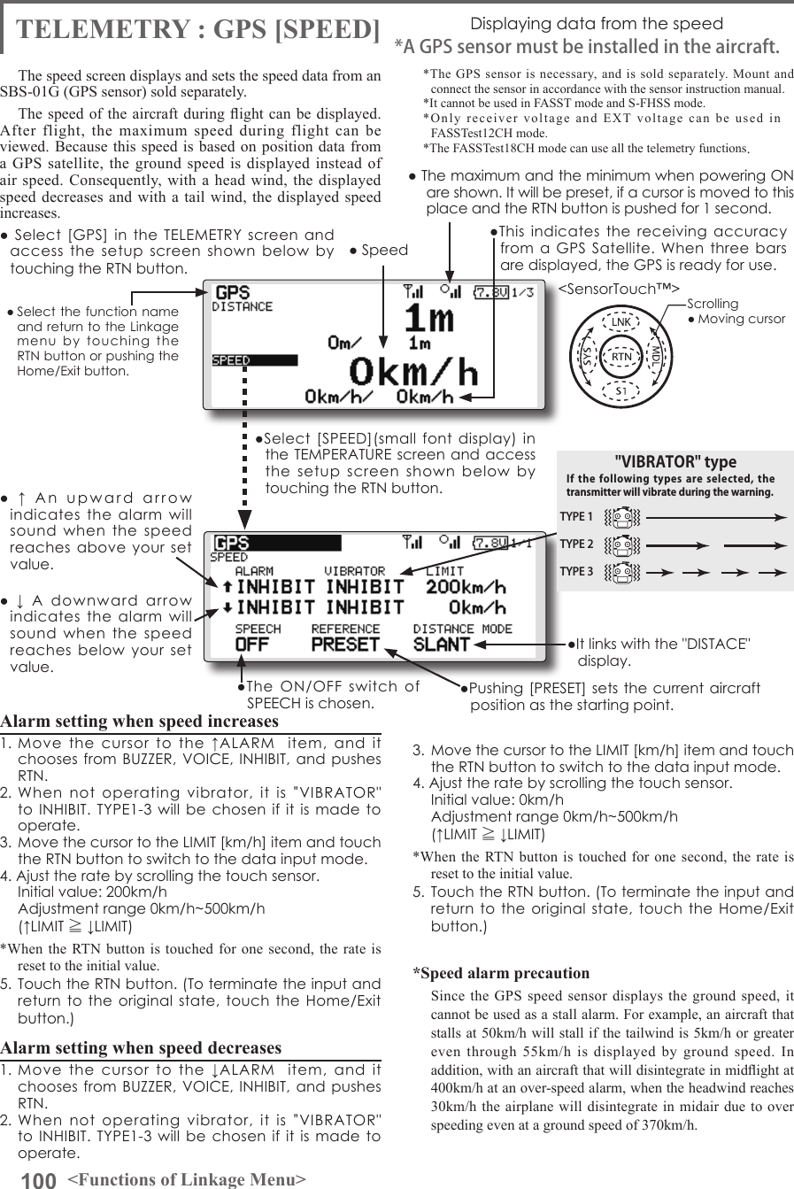 100 &lt;Functions of Linkage Menu&gt;● Select the function name and return to the Linkage menu  by  touching  the RTN button or pushing the Home/Exit button.&lt;SensorTouch™&gt;TELEMETRY : GPS [SPEED] Displaying data from the speedThe speed screen displays and sets the speed data from an SBS-01G (GPS sensor) sold separately.The speed of the aircraft during ight can be displayed. After flight, the maximum speed during flight can be viewed. Because this speed is based on position data from a GPS satellite, the ground speed is displayed instead of air speed. Consequently, with a head wind, the displayed speed decreases and with a tail wind, the displayed speed increases.*The GPS sensor is necessary, and is sold separately. Mount and connect the sensor in accordance with the sensor instruction manual. *It cannot be used in FASST mode and S-FHSS mode.*Only receiver voltage and EXT voltage can be used in　FASSTest12CH mode.*The FASSTest18CH mode can use all the telemetry functions.*A GPS sensor must be installed in the aircraft.●This  indicates  the  receiving  accuracy from a  GPS  Satellite.  When  three  bars are displayed, the GPS is ready for use.●  Select  [GPS]  in  the TELEMETRY  screen  and access  the  setup  screen  shown  below  by touching the RTN button.Scrolling● Moving cursor● Speed●  ↓  A  downward  arrow indicates  the  alarm  will sound  when  the  speed reaches  below  your  set value.●  ↑  An  upward  arrow  indicates  the  alarm  will sound  when  the  speed reaches  above  your  set value.●Select  [SPEED](small  font  display)  in the TEMPERATURE screen and access the  setup  screen  shown  below  by touching the RTN button.● The maximum and the minimum when powering ON are shown. It will be preset, if a cursor is moved to this place and the RTN button is pushed for 1 second.●The  ON/OFF  switch  of SPEECH is chosen.●It links with the &quot;DISTACE&quot; display.●Pushing [PRESET] sets  the current aircraft position as the starting point.Alarm setting when speed increases 1.  Move  the  cursor  to  the  ↑ALARM    item,  and  it chooses from  BUZZER, VOICE, INHIBIT,  and pushes RTN. 2.  When  not  operating  vibrator,  it  is  &quot;VIBRATOR&quot; to INHIBIT. TYPE1-3 will be chosen  if  it  is  made  to operate. 3.  Move the cursor to the LIMIT [km/h] item and touch the RTN button to switch to the data input mode.4. Ajust the rate by scrolling the touch sensor.  Initial value: 200km/h  Adjustment range 0km/h~500km/h(↑LIMIT ≧ ↓LIMIT)*When the RTN button is touched for one second, the rate is reset to the initial value.5.  Touch the RTN button. (To terminate the input and return to the original  state,  touch  the  Home/Exit button.)Alarm setting when speed decreases1.  Move  the  cursor  to  the  ↓ALARM    item,  and  it chooses from  BUZZER, VOICE, INHIBIT,  and pushes RTN. 2.  When  not  operating  vibrator,  it  is  &quot;VIBRATOR&quot; to INHIBIT. TYPE1-3 will be chosen  if  it  is  made  to operate. 3.  Move the cursor to the LIMIT [km/h] item and touch the RTN button to switch to the data input mode.4. Ajust the rate by scrolling the touch sensor.  Initial value: 0km/h  Adjustment range 0km/h~500km/h(↑LIMIT ≧ ↓LIMIT)*When the RTN button is touched for one second, the rate is reset to the initial value.5.  Touch the RTN button. (To terminate the input and return to the original  state,  touch  the  Home/Exit button.)*Speed alarm precautionSince the GPS speed sensor displays the ground speed, it cannot be used as a stall alarm. For example, an aircraft that stalls at 50km/h will stall if the tailwind is 5km/h or greater even through 55km/h is displayed by ground speed. In addition, with an aircraft that will disintegrate in midight at 400km/h at an over-speed alarm, when the headwind reaches 30km/h the airplane will disintegrate in midair due to over speeding even at a ground speed of 370km/h.TYPE 1TYPE 2TYPE 3&quot;VIBRATOR&quot; typeIf the following  types  are selected,  the transmitter will vibrate during the warning.