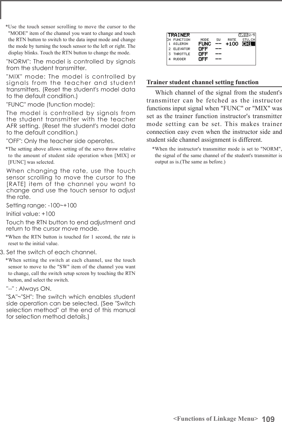109&lt;Functions of Linkage Menu&gt;*Use the touch sensor scrolling to move the cursor to the &quot;MODE&quot; item of the channel you want to change and touch the RTN button to switch to the data input mode and change the mode by turning the touch sensor to the left or right. The display blinks. Touch the RTN button to change the mode.  &quot;NORM&quot;: The  model is  controlled  by  signals from the student transmitter.  &quot;MIX&quot;  mode:  The  model  is  controlled  by signals  from  the  teacher  and  student transmitters. (Reset the student&apos;s model data to the default condition.)  &quot;FUNC&quot; mode (function mode):  The  model  is  controlled  by  signals  from the  student  transmitter  with  the  teacher  AFR setting. (Reset the student&apos;s model data to the default condition.)  &quot;OFF&quot;: Only the teacher side operates.*The setting above allows setting of the servo throw relative to the amount of student side operation when [MIX] or [FUNC] was selected.  When  changing  the  rate,  use  the  touch sensor  scrolling  to  move  the  cursor  to  the [RATE]  item  of  the  channel  you  want  to change and use the touch sensor to adjust the rate.  Setting range: -100~+100  Initial value: +100  Touch the RTN button to end adjustment and return to the cursor move mode.*When the RTN button is touched for 1 second, the rate is reset to the initial value.3. Set the switch of each channel.*When setting the switch at each channel, use the touch sensor to move to the &quot;SW&quot; item of the channel you want to change, call the switch setup screen by touching the RTN button, and select the switch.  &quot;--&quot; : Always ON.  &quot;SA&quot;~&quot;SH&quot;: The switch which enables student side operation can be selected. (See &quot;Switch selection method&quot; at the end of this manual for selection method details.)Trainer student channel setting function Which channel of the signal from the student&apos;s transmitter can be fetched as the instructor functions input signal when &quot;FUNC&quot; or &quot;MIX&quot; was set as the trainer function instructor&apos;s transmitter mode setting can be set. This makes trainer connection easy even when the instructor side and student side channel assignment is different.*When the instructor&apos;s transmitter mode is set to &quot;NORM&quot;, the signal of the same channel of the student&apos;s transmitter is output as is.(The same as before.) 
