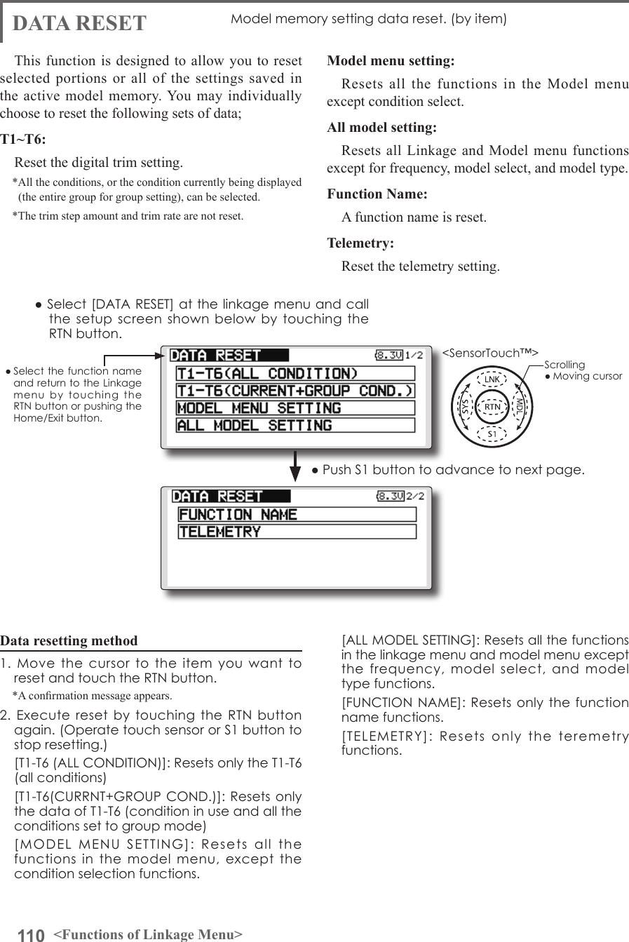 110 &lt;Functions of Linkage Menu&gt;● Select the function name and return to the Linkage menu  by  touching  the RTN button or pushing the Home/Exit button.&lt;SensorTouch™&gt;DATA RESET Model memory setting data reset. (by item)This function is designed to allow you to reset selected portions or all of the settings saved in the active model memory. You may individually choose to reset the following sets of data;T1~T6:Reset the digital trim setting.*All the conditions, or the condition currently being displayed (the entire group for group setting), can be selected.*The trim step amount and trim rate are not reset.Data resetting method1.  Move  the  cursor  to  the  item  you  want  to reset and touch the RTN button.*A conrmation message appears.2. Execute  reset  by  touching  the  RTN  button again. (Operate touch sensor or S1 button to stop resetting.)  [T1-T6 (ALL CONDITION)]: Resets only the T1-T6 (all conditions)  [T1-T6(CURRNT+GROUP COND.)]:  Resets only the data of T1-T6 (condition in use and all the conditions set to group mode)  [MODEL  MENU  SETTING]:  Resets  all  the functions  in  the  model  menu,  except  the condition selection functions.Model menu setting:Resets all the functions in the Model menu except condition select.All model setting:Resets all Linkage and Model menu functions except for frequency, model select, and model type.Function Name:A function name is reset.Telemetry:Reset the telemetry setting.  [ALL MODEL SETTING]: Resets all the functions in the linkage menu and model menu except the  frequency,  model  select,  and model type functions.  [FUNCTION NAME]: Resets only the function name functions.  [TELEMETRY]:  Resets  only  the  teremetry functions.● Select [DATA RESET] at the linkage menu and call the setup  screen  shown below  by touching  the RTN button.Scrolling● Moving cursor● Push S1 button to advance to next page.