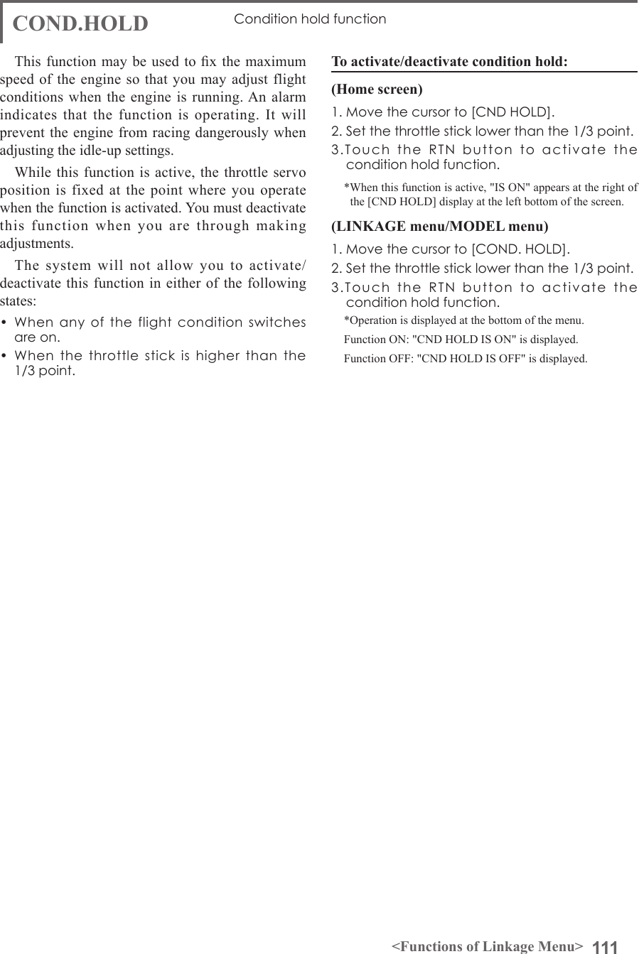111&lt;Functions of Linkage Menu&gt;COND.HOLD Condition hold functionThis function may be  used  to x  the maximum speed of the engine so that you may adjust flight conditions when the engine is running. An alarm indicates that the function is operating. It will prevent the engine from racing dangerously when adjusting the idle-up settings. While this function is active, the throttle servo position is fixed at the point where you operate when the function is activated. You must deactivate this function when you are through making adjustments. The system will not allow you to activate/deactivate this function in either of the following states:•  When  any  of  the  flight  condition  switches  are on.•  When  the  throttle  stick is  higher  than  the  1/3 point.To activate/deactivate condition hold:(Home screen)1. Move the cursor to [CND HOLD].2. Set the throttle stick lower than the 1/3 point. 3.Touch  the  RTN  button  to  activate  the condition hold function.*When this function is active, &quot;IS ON&quot; appears at the right of the [CND HOLD] display at the left bottom of the screen.(LINKAGE menu/MODEL menu)1. Move the cursor to [COND. HOLD].2. Set the throttle stick lower than the 1/3 point. 3.Touch  the  RTN  button  to  activate  the condition hold function.*Operation is displayed at the bottom of the menu.Function ON: &quot;CND HOLD IS ON&quot; is displayed.Function OFF: &quot;CND HOLD IS OFF&quot; is displayed.