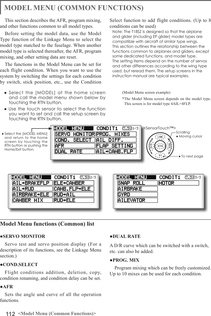 112 &lt;Model Menu (Common Functions)&gt;●Selectthe[MODELMENU]andreturnto the homescreenbytouchingtheRTNbuttonorpushingtheHome/Exitbutton.MODEL MENU (COMMON FUNCTIONS)This section describes the AFR, program mixing, and other functions common to all model types.Before setting the model data, use the Model Type function of the Linkage Menu to select the model type matched to the fuselage. When another model type is selected thereafter, the AFR, program mixing, and other setting data are reset.The functions in the Model Menu can be set for each flight condition. When you want to use the system by switching the settings for each condition by switch, stick position, etc., use the Condition Select function to add flight conditions. (Up to 8 conditions can be used)Note:TheT18SZisdesignedsothattheairplaneandglider(includingEPglider)modeltypesarecompatiblewithaircraftofsimilartypewings.Thissectionoutlinestherelationshipbetweenthefunctionscommontoairplanesandgliders,exceptsomededicatedfunctions,andmodeltype.Thesettingitemsdependonthenumberofservosandotherdifferencesaccordingtothewingtypeused,butrereadthem.Thesetupscreensintheinstructionmanualaretypicalexamples.(Model Menu screen example)*The Model Menu screen depends on the model type. This screen is for model type 4AIL+4FLP.Model Menu functions (Common) list●SERVO MONITORServo test and servo position display (For a description of its functions, see the Linkage Menu section.)●COND.SELECTFlight conditions addition, deletion, copy, condition renaming, and condition delay can be set. ●AFRSets the angle and curve of all the operation functions. ●DUAL RATEA D/R curve which can be switched with a switch, etc. can also be added.●PROG. MIXProgram mixing which can be freely customized. Up to 10 mixes can be used for each condition.●Selectthe[MODEL]atthehomescreenandcallthemodelmenushownbelowbytouchingtheRTNbutton.●UsethetouchsensortoselectthefunctionyouwanttosetandcallthesetupscreenbytouchingtheRTNbutton.Scrolling●Movingcursor●Tonextpage&lt;SensorTouch™&gt;