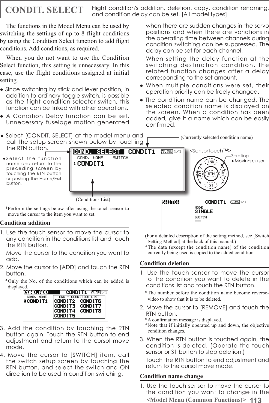 113&lt;Model Menu (Common Functions)&gt;●SelectthefunctionnameandreturntotheprecedingscreenbytouchingtheRTNbuttonorpushingtheHome/Exitbutton.&lt;SensorTouch™&gt;CONDIT. SELECT Flightcondition&apos;saddition,deletion,copy,conditionrenaming,andconditiondelaycanbeset.[Allmodeltypes]The functions in the Model Menu can be used by switching the settings of up to 8 flight conditions by using the Condition Select function to add ight conditions. Add conditions, as required.When you do not want to use the Condition Select function, this setting is unnecessary. In this case, use the flight conditions assigned at initial setting.●Sinceswitchingbystickandleverposition,inadditiontoordinarytoggleswitch,ispossibleastheflightconditionselectorswitch,thisfunctioncanbelinkedwithotheroperations.●AConditionDelayfunction canbeset.Unnecessaryfuselagemotiongeneratedwhentherearesuddenchangesintheservopositionsandwhentherearevariationsintheoperatingtimebetweenchannelsduringconditionswitchingcanbesuppressed. Thedelaycanbesetforeachchannel.Whensettingthedelayfunctionattheswitchingdestinationcondition,therelatedfunctionchangesafteradelaycorrespondingtothesetamount.●Whenmultipleconditionswereset,theiroperationprioritycanbefreelychanged.●Theconditionnamecanbechanged.Theselectedconditionnameisdisplayedonthescreen.Whenaconditionhasbeenadded,giveitanamewhichcanbeeasilyconrmed. (Conditions List)(Currently selected condition name)●Select[CONDIT.SELECT]atthemodelmenuandcallthesetupscreenshownbelowbytouchingtheRTNbutton.(For a detailed description of the setting method, see [Switch Setting Method] at the back of this manual.)*The data (except the condition name) of the condition currently being used is copied to the added condition.Condition deletion1.UsethetouchsensortomovethecursortotheconditionyouwanttodeleteintheconditionslistandtouchtheRTNbutton.*The number before the condition name become reverse-video to show that it is to be deleted.2.Movethecursorto[REMOVE]andtouchtheRTNbutton.*A conrmation message is displayed.*Note that if initially operated up and down, the objective condition changes.3.WhentheRTNbuttonistouchedagain,theconditionisdeleted.(OperatethetouchsensororS1buttontostopdeletion.) TouchtheRTNbuttontoendadjustmentandreturntothecursolmovemode.Condition name change1.Usethetouchsensortomovethecursortotheconditionyouwanttochangeinthe*Perform the settings below after using the touch sensor to move the cursor to the item you want to set.Condition addition1.UsethetouchsensortomovethecursortoanyconditionintheconditionslistandtouchtheRTNbutton. Movethecursortotheconditionyouwanttoadd.2.Movethecursorto[ADD]andtouchtheRTNbutton.*Only the No. of the conditions which can be added is displayed.3.AddtheconditionbytouchingtheRTNbuttonagain.TouchtheRTNbuttontoendadjustmentandreturntothecursolmovemode.4.Movethecursorto[SWITCH]item,calltheswitchsetupscreenbytouchingtheRTNbutton,andselecttheswitchandONdirectiontobeusedinconditionswitching.Scrolling●Movingcursor