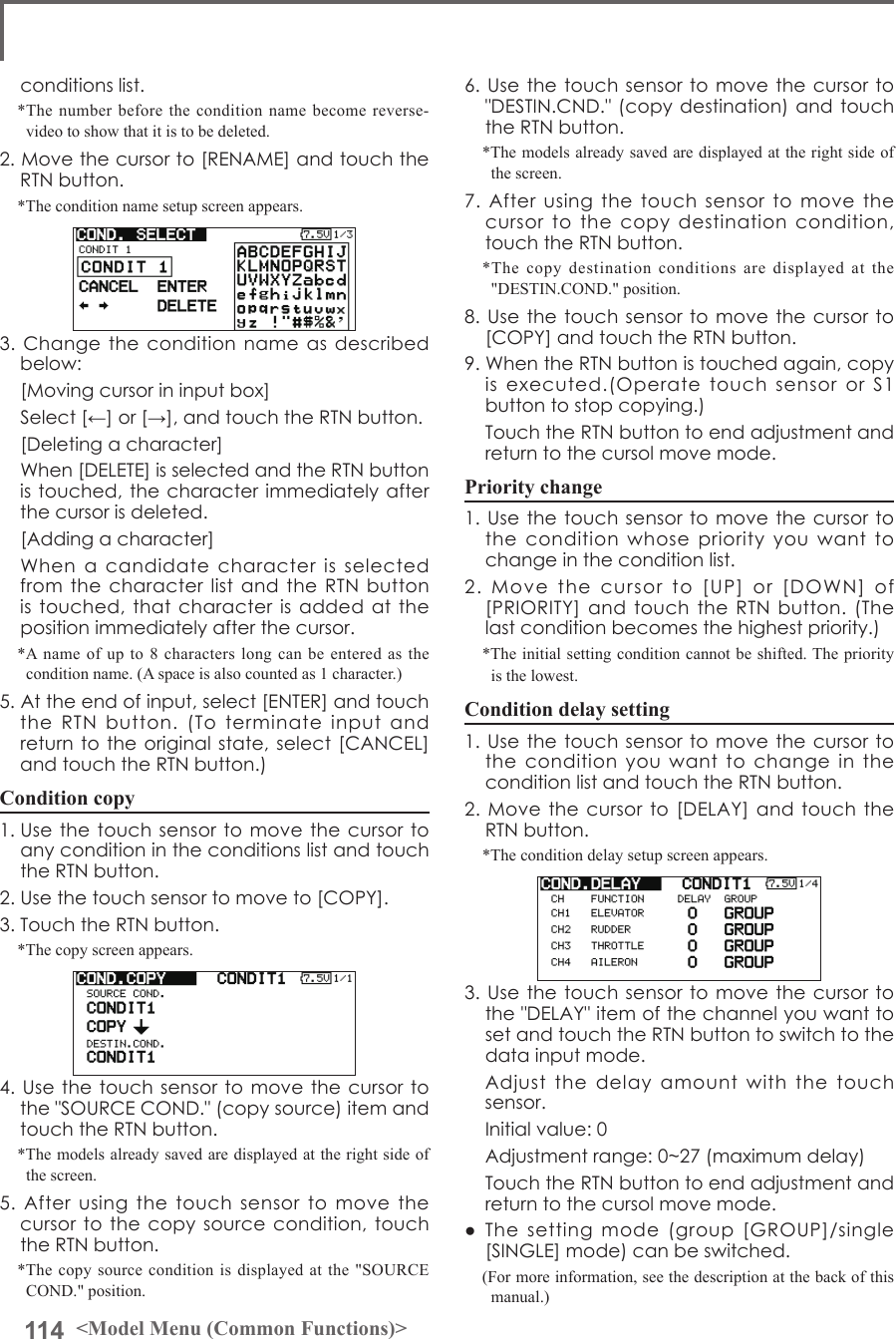 114 &lt;Model Menu (Common Functions)&gt;conditionslist.*The number before the condition name become reverse-video to show that it is to be deleted.2.Movethecursorto[RENAME]andtouchtheRTNbutton.*The condition name setup screen appears.3.Changetheconditionnameasdescribedbelow: [Movingcursorininputbox] Select[←]or[→],andtouchtheRTNbutton. [Deletingacharacter] When[DELETE]isselectedandtheRTNbuttonistouched,thecharacterimmediatelyafterthecursorisdeleted. [Addingacharacter] WhenacandidatecharacterisselectedfromthecharacterlistandtheRTNbuttonistouched,thatcharacterisaddedatthepositionimmediatelyafterthecursor.*A name of up to 8 characters long can be entered as the condition name. (A space is also counted as 1 character.)5.Attheendofinput,select[ENTER]andtouchtheRTNbutton.(Toterminateinputandreturntotheoriginalstate,select[CANCEL]andtouchtheRTNbutton.)Condition copy1.UsethetouchsensortomovethecursortoanyconditionintheconditionslistandtouchtheRTNbutton.2.Usethetouchsensortomoveto[COPY].3.TouchtheRTNbutton.*The copy screen appears.4.Usethetouchsensortomovethecursortothe&quot;SOURCECOND.&quot;(copysource)itemandtouchtheRTNbutton.*The models already saved are displayed at the right side of the screen.5.Afterusingthetouchsensortomovethecursortothecopysourcecondition,touchtheRTNbutton.*The copy source condition is displayed at the &quot;SOURCE COND.&quot; position.6.Usethetouchsensortomovethecursorto&quot;DESTIN.CND.&quot;(copydestination)andtouchtheRTNbutton.*The models already saved are displayed at the right side of the screen.7.Afterusingthetouchsensortomovethecursortothecopydestinationcondition,touchtheRTNbutton.*The copy destination conditions are displayed at the &quot;DESTIN.COND.&quot; position.8.Usethetouchsensortomovethecursorto[COPY]andtouchtheRTNbutton.9.WhentheRTNbuttonistouchedagain,copyisexecuted.(OperatetouchsensororS1buttontostopcopying.) TouchtheRTNbuttontoendadjustmentandreturntothecursolmovemode.Priority change1.Usethetouchsensortomovethecursortotheconditionwhosepriorityyouwanttochangeintheconditionlist.2.Movethecursorto[UP]or[DOWN]of[PRIORITY]andtouchtheRTNbutton.(Thelastconditionbecomesthehighestpriority.)*The initial setting condition cannot be shifted. The priority is the lowest.Condition delay setting1.UsethetouchsensortomovethecursortotheconditionyouwanttochangeintheconditionlistandtouchtheRTNbutton.2.Movethecursorto[DELAY]andtouchtheRTNbutton.*The condition delay setup screen appears.3.Usethetouchsensortomovethecursortothe&quot;DELAY&quot;itemofthechannelyouwanttosetandtouchtheRTNbuttontoswitchtothedatainputmode. Adjustthedelayamountwiththetouchsensor. Initialvalue:0 Adjustmentrange:0~27(maximumdelay) TouchtheRTNbuttontoendadjustmentandreturntothecursolmovemode.● Thesettingmode(group[GROUP]/single[SINGLE]mode)canbeswitched.(For more information, see the description at the back of this manual.)
