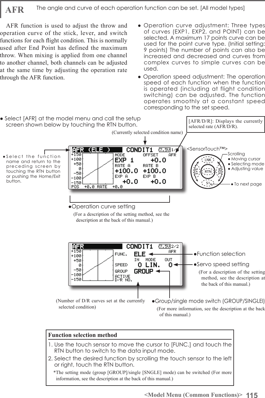115&lt;Model Menu (Common Functions)&gt;●SelectthefunctionnameandreturntotheprecedingscreenbytouchingtheRTNbuttonorpushingtheHome/Exitbutton.&lt;SensorTouch™&gt;AFR  Theangleandcurveofeachoperationfunctioncanbeset.[Allmodeltypes]AFR function is used to adjust the throw and operation curve of the stick, lever, and switch functions for each ight condition. This is normally used after End Point has defined the maximum throw. When mixing is applied from one channel to another channel, both channels can be adjusted at the same time by adjusting the operation rate through the AFR function.●Operationcurveadjustment:Threetypesofcurves(EXP1,EXP2,andPOINT)canbeselected.Amaximum17pointscurvecanbeusedforthepointcurvetype.(Initialsetting:9points)Thenumberofpointscanalsobeincreasedanddecreasedandcurvesfromcomplexcurvestosimplecurvescanbeused.●Operationspeedadjustment:Theoperationspeedofeachfunctionwhenthefunctionisoperated(includingatflightconditionswitching)canbeadjusted.Thefunctionoperatessmoothlyataconstantspeedcorrespondingtothesetspeed.(Currently selected condition name)(Number of D/R curves set at the currently selected condition)●Servospeedsetting(For a description of the setting method, see the description at the back of this manual.)●Group/singlemodeswitch(GROUP/SINGLEl)(For more information, see the description at the back of this manual.)●Operationcurvesetting(For a description of the setting method, see the description at the back of this manual.)●Select[AFR]atthemodelmenuandcallthesetupscreenshownbelowbytouchingtheRTNbutton.Function selection method1.Usethetouchsensortomovethecursorto[FUNC.]andtouchtheRTNbuttontoswitchtothedatainputmode.2.Selectthedesiredfunctionbyscrollingthetouchsensortotheleftorright,touchtheRTNbutton.*The setting mode (group [GROUP]/single [SNGLE] mode) can be switched (For more information, see the description at the back of this manual.)[AFR/D/R]: Displays the currently selected rate (AFR/D/R).●FunctionselectionScrolling●Movingcursor●Selectingmode●Adjustingvalue●Tonextpage