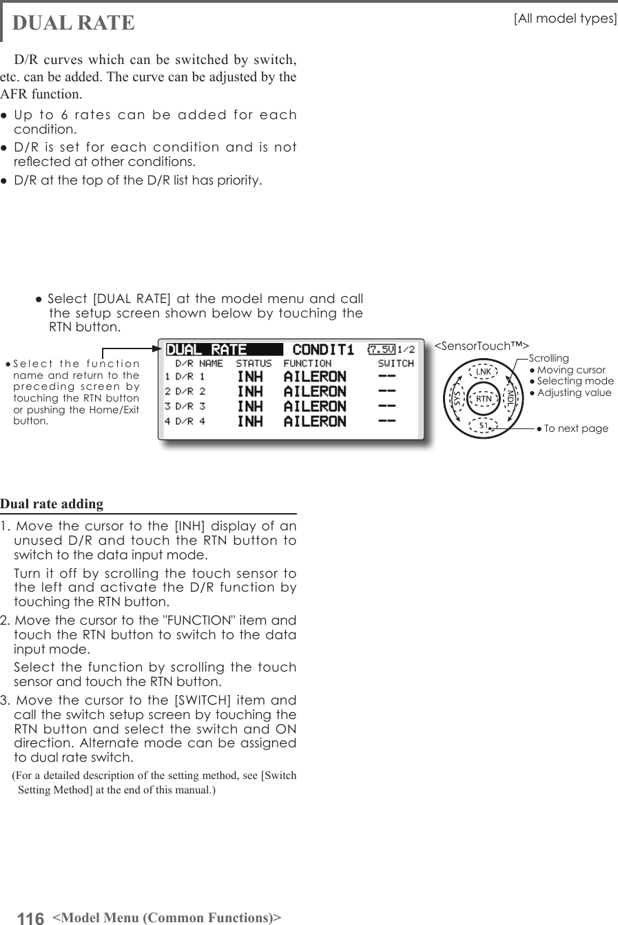 116 &lt;Model Menu (Common Functions)&gt;●SelectthefunctionnameandreturntotheprecedingscreenbytouchingtheRTNbuttonorpushingtheHome/Exitbutton.&lt;SensorTouch™&gt;Dual rate adding1.Movethecursortothe[INH]displayofanunusedD/RandtouchtheRTNbuttontoswitchtothedatainputmode. TurnitoffbyscrollingthetouchsensortotheleftandactivatetheD/RfunctionbytouchingtheRTNbutton.2.Movethecursortothe&quot;FUNCTION&quot;itemandtouchtheRTNbuttontoswitchtothedatainputmode. Selectthefunctionbyscrolling thetouchsensorandtouchtheRTNbutton.3.Movethecursortothe[SWITCH]itemandcalltheswitchsetupscreenbytouchingtheRTNbuttonandselecttheswitchandONdirection.Alternatemodecanbeassignedtodualrateswitch.(For a detailed description of the setting method, see [Switch Setting Method] at the end of this manual.)DUAL RATE [Allmodeltypes]D/R curves which can be switched by switch, etc. can be added. The curve can be adjusted by the AFR function.● Up to6 ratescanbe addedforeachcondition.● D/Rissetforeachconditionandisnotreectedatotherconditions.● D/RatthetopoftheD/Rlisthaspriority.●Select[DUALRATE]atthemodelmenuandcallthesetupscreenshownbelowbytouchingtheRTNbutton.Scrolling●Movingcursor●Selectingmode●Adjustingvalue●Tonextpage