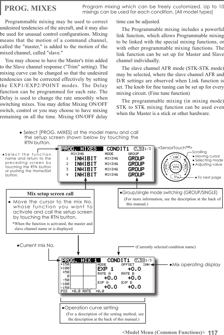 117&lt;Model Menu (Common Functions)&gt;●SelectthefunctionnameandreturntotheprecedingscreenbytouchingtheRTNbuttonorpushingtheHome/Exitbutton.&lt;SensorTouch™&gt;PROG. MIXES Programmixingwhichcanbefreelycustomized.Upto10mixingscanbeusedforeachcondition.[Allmodeltypes]Programmable mixing may be used to correct undesired tendencies of the aircraft, and it may also be used for unusual control congurations. Mixing means that the motion of a command channel, called the &quot;master,&quot; is added to the motion of the mixed channel, called &quot;slave.&quot;You may choose to have the Master&apos;s trim added to the Slave channel response (&quot;Trim&quot; setting). The mixing curve can be changed so that the undesired tendencies can be corrected effectively by setting the EXP1/EXP2/POINT modes. The Delay function can be programmed for each rate. The Delay is used to change the rate smoothly when switching mixes. You may dene Mixing ON/OFF switch, control or you may choose to have mixing remaining on all the time. Mixing ON/OFF delay time can be adjusted. The Programmable mixing includes a powerful link function, which allows Programmable mixing to be linked with the special mixing functions, or with other programmable mixing functions. The link function can be set up for Master and Slave channel individually.The slave channel AFR mode (STK-STK mode) may be selected, where the slave channel AFR and D/R settings are observed when Link function is set. The knob for ne tuning can be set up for every mixing circuit. (Fine tune function)The programmable mixing (in mixing mode) STK to STK mixing function can be used even when the Master is a stick or other hardware.(Currently selected condition name)●Select[PROG.MIXES]atthemodelmenuandcallthesetupscreenshownbelowbytouchingtheRTNbutton.●Operationcurvesetting(For a description of the setting method, see the description at the back of this manual.)●MixoperatingdisplayMix setup screen call● MovethecursortothemixNo.whosefunctionyouwanttoactivateandcallthesetupscreenbytouchingtheRTNbutton.*When the function is activated, the master and slave channel name or is displayed.●Group/singlemodeswitching(GROUP/SINGLE)(For more information, see the description at the back of this manual.)●CurrentmixNo.Scrolling●Movingcursor●Selectingmode●Adjustingvalue●Tonextpage