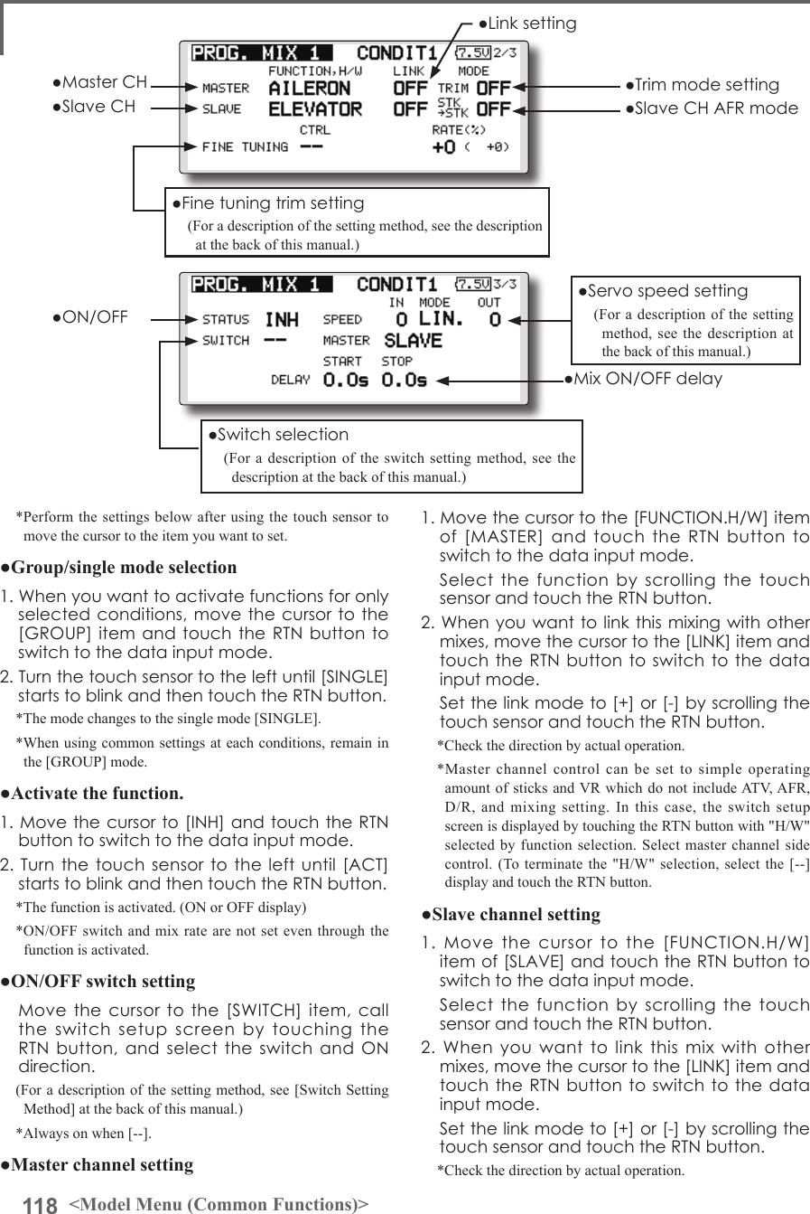 118 &lt;Model Menu (Common Functions)&gt;*Perform the settings below after using the touch sensor to move the cursor to the item you want to set.●Group/single mode selection1.Whenyouwanttoactivatefunctionsforonlyselectedconditions,movethecursortothe[GROUP]itemandtouchtheRTNbuttontoswitchtothedatainputmode.2.Turnthetouchsensortotheleftuntil[SINGLE]startstoblinkandthentouchtheRTNbutton.*The mode changes to the single mode [SINGLE].*When using common settings at each conditions, remain in the [GROUP] mode.●Activate the function.1.Movethecursorto[INH]andtouchtheRTNbuttontoswitchtothedatainputmode.2.Turnthetouchsensor totheleftuntil[ACT]startstoblinkandthentouchtheRTNbutton.*The function is activated. (ON or OFF display)*ON/OFF switch and mix rate are not set even through the function is activated.●ON/OFF switch setting Movethecursortothe[SWITCH]item,calltheswitchsetupscreenbytouchingtheRTNbutton,andselecttheswitchandONdirection.(For a description of the setting method, see [Switch Setting Method] at the back of this manual.)*Always on when [--].●Master channel setting1.Movethecursortothe[FUNCTION.H/W]itemof[MASTER]andtouchtheRTNbuttontoswitchtothedatainputmode. Selectthefunctionbyscrolling thetouchsensorandtouchtheRTNbutton.2.Whenyouwanttolinkthismixingwithothermixes,movethecursortothe[LINK]itemandtouchtheRTNbuttontoswitchtothedatainputmode. Setthelinkmodeto[+]or[-]byscrollingthetouchsensorandtouchtheRTNbutton.*Check the direction by actual operation.*Master channel control can be set to simple operating amount of sticks and VR which do not include ATV, AFR, D/R, and mixing setting. In this case, the switch setup screen is displayed by touching the RTN button with &quot;H/W&quot; selected by function selection. Select master channel side control. (To terminate the &quot;H/W&quot; selection, select the [--] display and touch the RTN button.●Slave channel setting1.Movethecursortothe[FUNCTION.H/W]itemof[SLAVE]andtouchtheRTNbuttontoswitchtothedatainputmode. Selectthefunctionbyscrolling thetouchsensorandtouchtheRTNbutton.2.Whenyouwanttolinkthismixwithothermixes,movethecursortothe[LINK]itemandtouchtheRTNbuttontoswitchtothedatainputmode. Setthelinkmodeto[+]or[-]byscrollingthetouchsensorandtouchtheRTNbutton.*Check the direction by actual operation.●Servospeedsetting(For a description of the setting method, see the description at the back of this manual.)●Switchselection(For a description of the switch setting method, see the description at the back of this manual.)●Finetuningtrimsetting(For a description of the setting method, see the description at the back of this manual.)●Linksetting●MasterCH●SlaveCH●Trimmodesetting●SlaveCHAFRmode●ON/OFF●MixON/OFFdelay