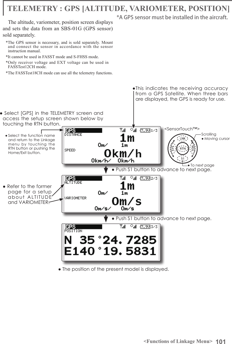 101&lt;Functions of Linkage Menu&gt;● Select the function name and return to the Linkage menu  by  touching  the RTN button or pushing the Home/Exit button.&lt;SensorTouch™&gt;TELEMETRY : GPS [ALTITUDE, VARIOMETER, POSITION]The altitude, variometer, position screen displays and sets the data from an SBS-01G (GPS sensor) sold separately.*The GPS sensor is necessary, and is sold separately. Mount and connect the sensor in accordance with the sensor instruction manual. *It cannot be used in FASST mode and S-FHSS mode.*Only receiver voltage and EXT voltage can be used in　FASSTest12CH mode.*The FASSTest18CH mode can use all the telemetry functions.*A GPS sensor must be installed in the aircraft.●This indicates  the receiving  accuracy from a  GPS  Satellite. When  three bars are displayed, the GPS is ready for use.● Select [GPS] in the TELEMETRY screen and access the setup screen  shown  below by touching the RTN button.● Push S1 button to advance to next page.● Refer to the former page  for  a  setup about  ALTITUDE  and VARIOMETER. ● Push S1 button to advance to next page.● The position of the present model is displayed.Scrolling● Moving cursor● To next page