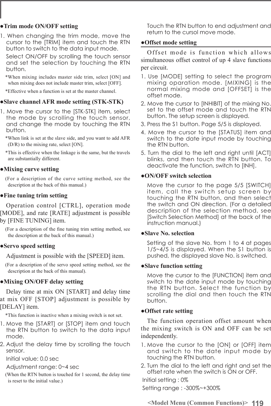 119&lt;Model Menu (Common Functions)&gt; TouchtheRTNbuttontoendadjustmentandreturntothecursolmovemode.●Offset mode settingOffset mode is function which allows simultaneous offset control of up 4 slave functions per circuit.1.Use[MODE]settingtoselecttheprogrammixingoparationmode.[MIXING]isthenormalmixingmodeand[OFFSET]istheoffsetmode.2.Movethecursorto[INHIBIT]ofthemixingNo.settotheoffsetmodeandtouchtheRTNbutton.Thesetupscreenisdisplayed.3.PresstheS1button.Page5/5isdisplayed.4.Movethecursortothe[STATUS]itemandswitchtothedateinputmodebytouchingtheRTNbutton.5.Turnthedialtotheleftandrightuntil[ACT]blinks,andthentouchtheRTNbutton.Todeactivatethefunction,switchto[INH].●ON/OFF switch selection Movethecursortothepage5/5[SWITCH]item,calltheswitchsetupscreenbytouchingtheRTNbutton,andthenselecttheswitchandONdirection.(Foradetaileddescriptionoftheselectionmethod,see[SwitchSelectionMethod]atthebackoftheinstructionmanual.)●Slave No. selection SettingoftheslaveNo.from1to4atpages1/5~4/5isdisplayed.WhentheS1buttonispushed,thedisplayedslaveNo.isswitched.●Slave function setting Movethecursortothe[FUNCTION]itemandswitchtothedateinputmodebytouchingtheRTNbutton.SelectthefunctionbyscrollingthedialandthentouchtheRTNbutton.●Offset rate settingThe function operation offset amount when the mixing switch is ON and OFF can be set independently.1.Movethecursortothe[ON]or[OFF]itemandswitchtothedateinputmodebytouchingtheRTNbutton.2.TurnthedialtotheleftandrightandsettheoffsetratewhentheswitchisONorOFF.Initialsetting:0%Settingrange:-300%~+300%●Trim mode ON/OFF setting1.Whenchangingthetrimmode,movethecursortothe[TRIM]itemandtouchtheRTNbuttontoswitchtothedatainputmode. SelectON/OFFbyscrollingthetouchsensorandsettheselectionbytouchingtheRTNbutton.*When mixing includes master side trim, select [ON] and when mixing does not include master trim, select [OFF].*Effective when a function is set at the master channel.●Slave channel AFR mode setting (STK-STK)1.Movethecursortothe[STK-STK]item,selectthemodebyscrollingthetouchsensor,andchangethemodebytouchingtheRTNbutton.*When link is set at the slave side, and you want to add AFR (D/R) to the mixing rate, select [ON].*This is effective when the linkage is the same, but the travels are substantially different.●Mixing curve setting(For a description of the curve setting method, see the description at the back of this manual.)●Fine tuning trim settingOperation control [CTRL], operation mode [MODE], and rate [RATE] adjustment is possible by [FINE TUNING] item.(For a description of the ne tuning trim setting method, see the description at the back of this manual.)●Servo speed settingAdjustment is possible with the [SPEED] item.(For a description of the servo speed setting method, see the description at the back of this manual).●Mixing ON/OFF delay settingDelay time at mix ON [START] and delay time at mix OFF [STOP] adjustment is possible by [DELAY] item.*This function is inactive when a mixing switch is not set.1.Movethe[START]or[STOP]itemandtouchtheRTNbuttontoswitchtothedatainputmode.2.Adjustthedelaytimebyscrollingthetouchsensor. Initialvalue:0.0sec Adjustmentrange:0~4sec(When the RTN button is touched for 1 second, the delay time is reset to the initial value.)