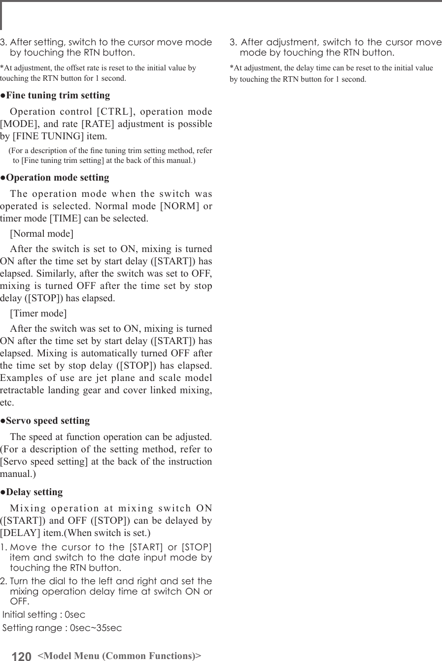 120 &lt;Model Menu (Common Functions)&gt;3.Afteradjustment,switchtothecursormovemodebytouchingtheRTNbutton.*At adjustment, the delay time can be reset to the initial value by touching the RTN button for 1 second.3.Aftersetting,switchtothecursormovemodebytouchingtheRTNbutton.*At adjustment, the offset rate is reset to the initial value by touching the RTN button for 1 second.●Fine tuning trim settingOperation control [CTRL], operation mode [MODE], and rate [RATE] adjustment is possible by [FINE TUNING] item.(For a description of the ne tuning trim setting method, refer to [Fine tuning trim setting] at the back of this manual.)●Operation mode settingThe operation mode when the switch was operated is selected. Normal mode [NORM] or timer mode [TIME] can be selected.[Normal mode]After the switch is set to ON, mixing is turned ON after the time set by start delay ([START]) has elapsed. Similarly, after the switch was set to OFF, mixing is turned OFF after the time set by stop delay ([STOP]) has elapsed.[Timer mode]After the switch was set to ON, mixing is turned ON after the time set by start delay ([START]) has elapsed. Mixing is automatically turned OFF after the time set by stop delay ([STOP]) has elapsed. Examples of use are jet plane and scale model retractable landing gear and cover linked mixing, etc. ●Servo speed settingThe speed at function operation can be adjusted. (For a description of the setting method, refer to [Servo speed setting] at the back of the instruction manual.)●Delay settingMixing operation at mixing switch ON ([START]) and OFF ([STOP]) can be delayed by [DELAY] item.(When switch is set.)1.Movethecursortothe[START]or[STOP]itemandswitchtothedateinputmodebytouchingtheRTNbutton.2.TurnthedialtotheleftandrightandsetthemixingoperationdelaytimeatswitchONorOFF.Initialsetting:0secSettingrange:0sec~35sec