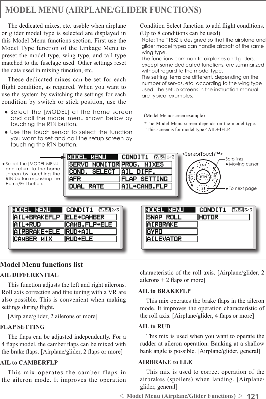 121＜Model Menu (Airplane/Glider Functions) ＞●Selectthe[MODELMENU]andreturnto the homescreenbytouchingtheRTNbuttonorpushingtheHome/Exitbutton.MODEL MENU (AIRPLANE/GLIDER FUNCTIONS)The dedicated mixes, etc. usable when airplane or glider model type is selected are displayed in this Model Menu functions section. First use the Model Type function of the Linkage Menu to preset the model type, wing type, and tail type matched to the fuselage used. Other settings reset the data used in mixing function, etc.These dedicated mixes can be set for each flight condition, as required. When you want to use the system by switching the settings for each condition by switch or stick position, use the Condition Select function to add ight conditions. (Up to 8 conditions can be used)Note:TheT18SZisdesignedsothattheairplaneandglidermodeltypescanhandleaircraftofthesamewingtype.Thefunctionscommontoairplanesandgliders,exceptsomededicatedfunctions,aresummarizedwithoutregardtothemodeltype.Thesettingitemsaredifferent,dependingonthenumberofservos,etc.accordingtothewingtypeused.Thesetupscreensintheinstructionmanualaretypicalexamples.Model Menu functions listAIL DIFFERENTIALThis function adjusts the left and right ailerons. Roll axis correction and ne tuning with a VR are also possible. This is convenient when making settings during ight.[Airplane/glider, 2 ailerons or more]FLAP SETTINGThe aps can be adjusted independently. For a 4 aps model, the camber aps can be mixed with the brake aps. [Airplane/glider, 2 aps or more]AIL to CAMBERFLPThis mix operates the camber flaps in the aileron mode. It improves the operation characteristic of the roll axis. [Airplane/glider, 2 ailerons + 2 aps or more]AIL to BRAKEFLPThis mix operates the brake aps in the aileron mode. It improves the operation characteristic of the roll axis. [Airplane/glider, 4 aps or more]AIL to RUDThis mix is used when you want to operate the rudder at aileron operation. Banking at a shallow bank angle is possible. [Airplane/glider, general]AIRBRAKE to ELEThis mix is used to correct operation of the airbrakes (spoilers) when landing. [Airplane/glider, general](Model Menu screen example)*The Model Menu screen depends on the model type. This screen is for model type 4AIL+4FLP.●Selectthe[MODEL]atthehomescreenandcallthemodelmenushownbelowbytouchingtheRTNbutton.●UsethetouchsensortoselectthefunctionyouwanttosetandcallthesetupscreenbytouchingtheRTNbutton.Scrolling●Movingcursor●Tonextpage&lt;SensorTouch™&gt;