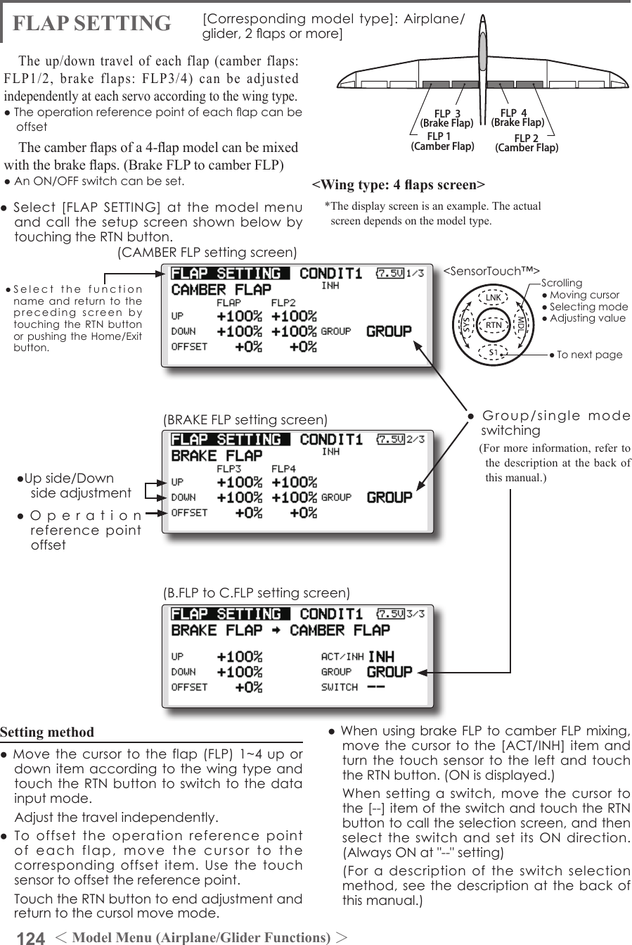 124 ＜Model Menu (Airplane/Glider Functions) ＞●SelectthefunctionnameandreturntotheprecedingscreenbytouchingtheRTNbuttonorpushingtheHome/Exitbutton.&lt;SensorTouch™&gt;FLP 2(Camber Flap)FLP 1(Camber Flap)FLP  3(Brake Flap) FLP  4(Brake Flap)FLAP SETTING [Correspondingmodeltype]:Airplane/glider,2apsormore]The up/down travel of each flap (camber flaps: FLP1/2, brake flaps: FLP3/4) can be adjusted independently at each servo according to the wing type.●TheoperationreferencepointofeachapcanbeoffsetThe camber aps of a 4-ap model can be mixed with the brake aps. (Brake FLP to camber FLP)●AnON/OFFswitchcanbeset. &lt;Wing type: 4 aps screen&gt;*The display screen is an example. The actual screen depends on the model type.Setting method●Movethecursortotheflap(FLP)1~4upordownitemaccordingtothewingtypeandtouchtheRTNbuttontoswitchtothedatainputmode. Adjustthetravelindependently.●Tooffsettheoperationreferencepointofeachflap,movethecursortothecorrespondingoffsetitem.Usethetouchsensortooffsetthereferencepoint. TouchtheRTNbuttontoendadjustmentandreturntothecursolmovemode.●Operationreferencepointoffset●Upside/Downsideadjustment●Group/singlemodeswitching(For more information, refer to the description at the back of this manual.)●WhenusingbrakeFLPtocamberFLPmixing,movethecursortothe[ACT/INH]itemandturnthetouchsensortotheleftandtouchtheRTNbutton.(ONisdisplayed.) Whensettingaswitch,movethecursortothe[--]itemoftheswitchandtouchtheRTNbuttontocalltheselectionscreen,andthenselecttheswitchandsetitsONdirection.(AlwaysONat&quot;--&quot;setting) (Foradescriptionoftheswitchselectionmethod,seethedescriptionatthebackofthismanual.)(CAMBERFLPsettingscreen)(BRAKEFLPsettingscreen)(B.FLPtoC.FLPsettingscreen)●Select[FLAPSETTING]atthemodelmenuandcallthesetupscreenshownbelowbytouchingtheRTNbutton.Scrolling●Movingcursor●Selectingmode●Adjustingvalue●Tonextpage