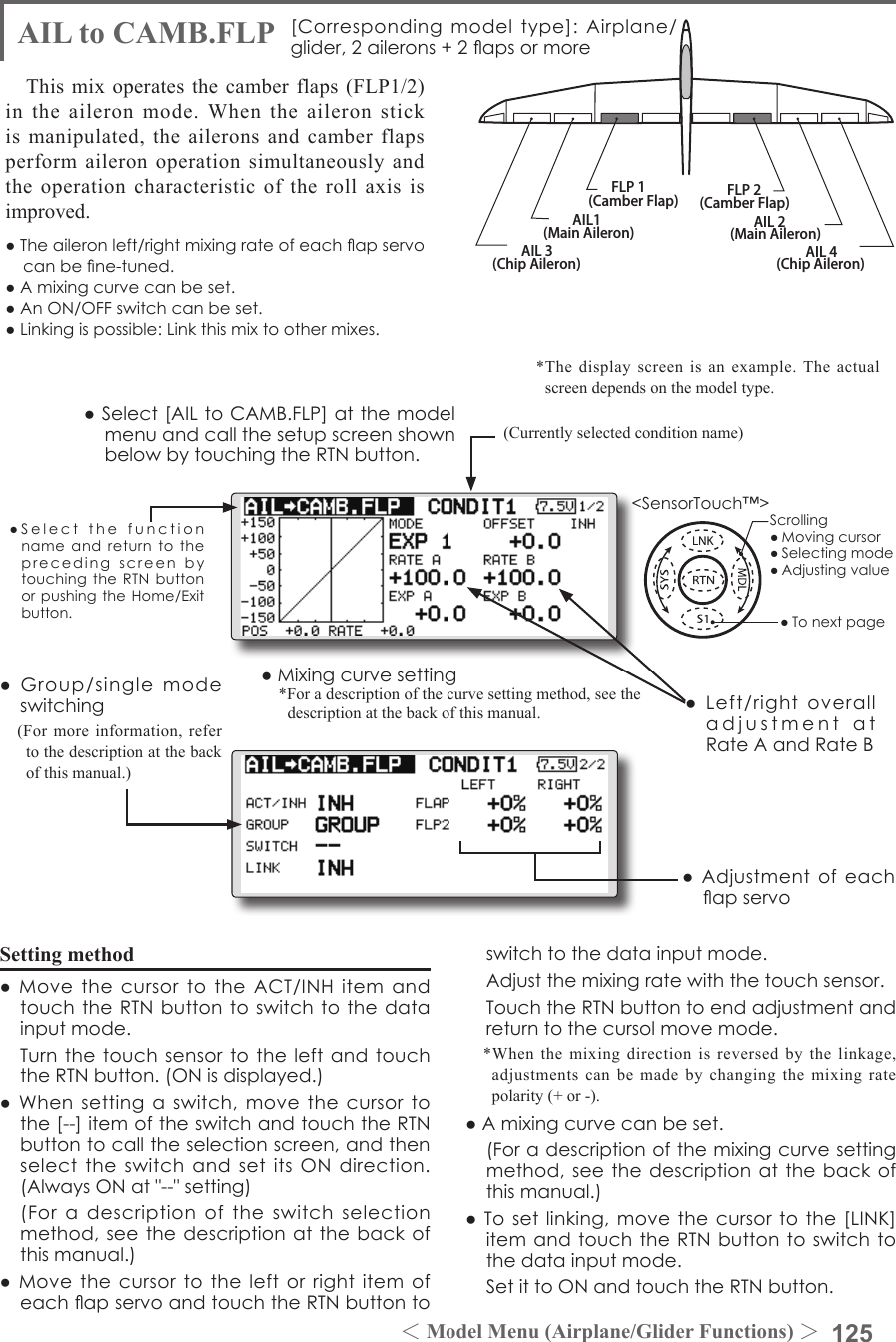 125＜Model Menu (Airplane/Glider Functions) ＞●SelectthefunctionnameandreturntotheprecedingscreenbytouchingtheRTNbuttonorpushingtheHome/Exitbutton.&lt;SensorTouch™&gt;AIL 3(Chip Aileron) AIL 4(Chip Aileron)AIL1(Main Aileron) AIL 2(Main Aileron)FLP 2(Camber Flap)FLP 1(Camber Flap)AIL to CAMB.FLP [Correspondingmodeltype]: Airplane/glider,2ailerons+2apsormoreThis mix operates the camber flaps (FLP1/2) in the aileron mode. When the aileron stick is manipulated, the ailerons and camber flaps perform aileron operation simultaneously and the operation characteristic of the roll axis is improved.●Theaileronleft/rightmixingrateofeachapservocanbene-tuned.●Amixingcurvecanbeset.●AnON/OFFswitchcanbeset.●Linkingispossible:Linkthismixtoothermixes.●Mixingcurvesetting*For a description of the curve setting method, see the description at the back of this manual.●Adjustmentofeachapservo●Left/rightoveralladjustmentatRateAandRateBSetting method●MovethecursortotheACT/INHitemandtouchtheRTNbuttontoswitchtothedatainputmode. TurnthetouchsensortotheleftandtouchtheRTNbutton.(ONisdisplayed.)●Whensettingaswitch,movethecursortothe[--]itemoftheswitchandtouchtheRTNbuttontocalltheselectionscreen,andthenselecttheswitchandsetitsONdirection.(AlwaysONat&quot;--&quot;setting) (Foradescriptionoftheswitchselectionmethod,seethedescriptionatthebackofthismanual.)●MovethecursortotheleftorrightitemofeachapservoandtouchtheRTNbuttontoswitchtothedatainputmode. Adjustthemixingratewiththetouchsensor. TouchtheRTNbuttontoendadjustmentandreturntothecursolmovemode.*When the mixing direction is reversed by the linkage, adjustments can be made by changing the mixing rate polarity (+ or -).●Amixingcurvecanbeset. (Foradescriptionofthemixingcurvesettingmethod,seethedescriptionatthebackofthismanual.)●Tosetlinking,movethecursortothe[LINK]itemandtouchtheRTNbuttontoswitchtothedatainputmode. SetittoONandtouchtheRTNbutton.(Currently selected condition name)●Select[AILtoCAMB.FLP]atthemodelmenuandcallthesetupscreenshownbelowbytouchingtheRTNbutton.●Group/singlemodeswitching(For more information, refer to the description at the back of this manual.)*The display screen is an example. The actual screen depends on the model type.Scrolling●Movingcursor●Selectingmode●Adjustingvalue●Tonextpage