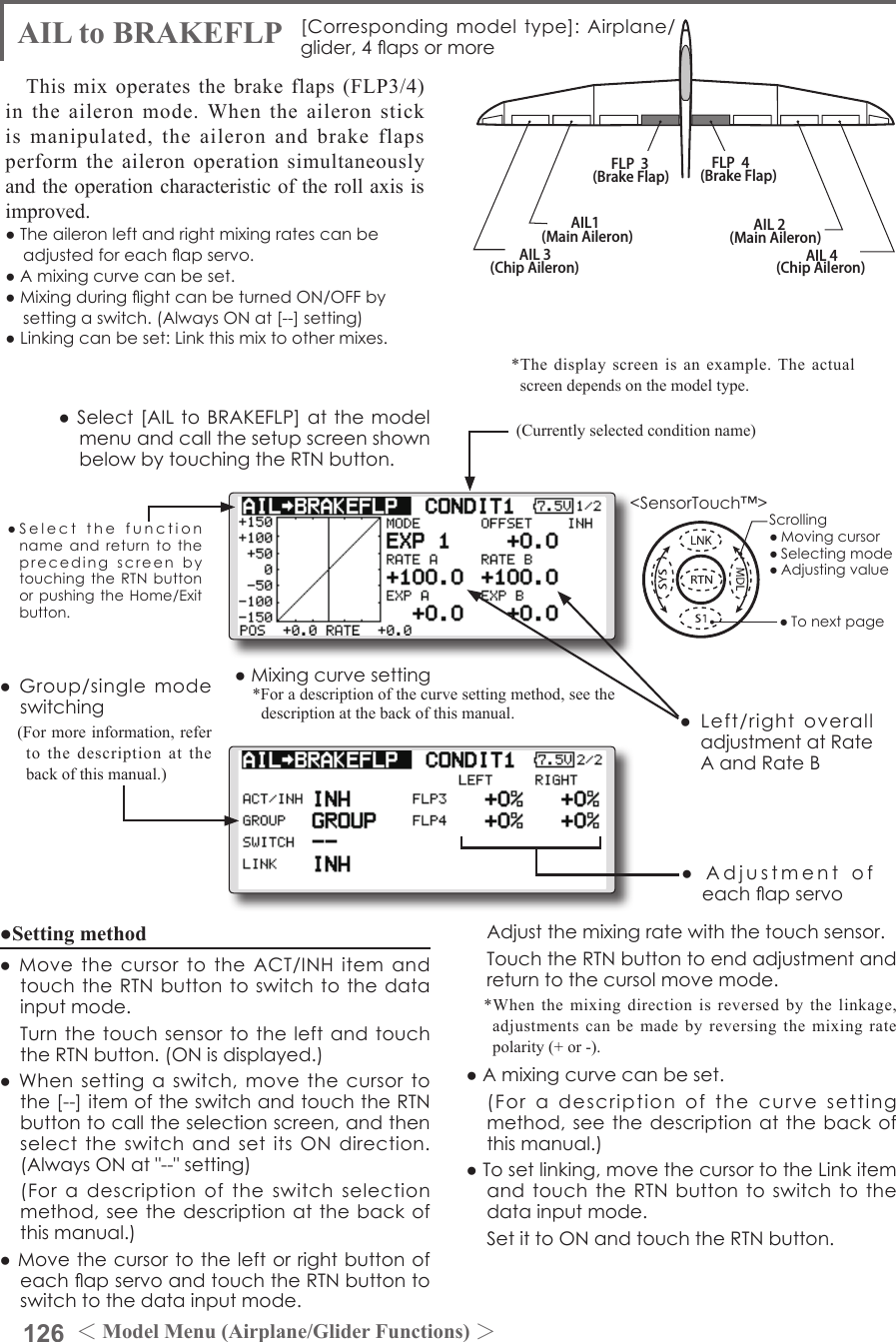 126 ＜Model Menu (Airplane/Glider Functions) ＞●SelectthefunctionnameandreturntotheprecedingscreenbytouchingtheRTNbuttonorpushingtheHome/Exitbutton.&lt;SensorTouch™&gt;AIL 3(Chip Aileron) AIL 4(Chip Aileron)AIL1(Main Aileron) AIL 2(Main Aileron)FLP  3(Brake Flap) FLP  4(Brake Flap)AIL to BRAKEFLP [Correspondingmodeltype]:Airplane/glider,4apsormoreThis mix operates the brake flaps (FLP3/4) in the aileron mode. When the aileron stick is manipulated, the aileron and brake flaps perform the aileron operation simultaneously and the operation characteristic of the roll axis is improved.●Theaileronleftandrightmixingratescanbeadjustedforeachapservo.●Amixingcurvecanbeset.●MixingduringightcanbeturnedON/OFFbysettingaswitch.(AlwaysONat[--]setting)●Linkingcanbeset:Linkthismixtoothermixes.●Setting method●MovethecursortotheACT/INHitemandtouchtheRTNbuttontoswitchtothedatainputmode. TurnthetouchsensortotheleftandtouchtheRTNbutton.(ONisdisplayed.)●Whensettingaswitch,movethecursortothe[--]itemoftheswitchandtouchtheRTNbuttontocalltheselectionscreen,andthenselecttheswitchandsetitsONdirection.(AlwaysONat&quot;--&quot;setting) (Foradescriptionoftheswitchselectionmethod,seethedescriptionatthebackofthismanual.)●MovethecursortotheleftorrightbuttonofeachapservoandtouchtheRTNbuttontoswitchtothedatainputmode. Adjustthemixingratewiththetouchsensor. TouchtheRTNbuttontoendadjustmentandreturntothecursolmovemode.*When the mixing direction is reversed by the linkage, adjustments can be made by reversing the mixing rate polarity (+ or -).●Amixingcurvecanbeset. (Foradescriptionofthecurvesettingmethod,seethedescriptionatthebackofthismanual.)●Tosetlinking,movethecursortotheLinkitemandtouchtheRTNbuttontoswitchtothedatainputmode. SetittoONandtouchtheRTNbutton.●Mixingcurvesetting*For a description of the curve setting method, see the description at the back of this manual.●Adjustmentofeachapservo●Left/rightoveralladjustmentatRateAandRateB(Currently selected condition name)●Select[AILtoBRAKEFLP]atthemodelmenuandcallthesetupscreenshownbelowbytouchingtheRTNbutton.●Group/singlemodeswitching(For more information, refer to the description at the back of this manual.)*The display screen is an example. The actual screen depends on the model type.Scrolling●Movingcursor●Selectingmode●Adjustingvalue●Tonextpage