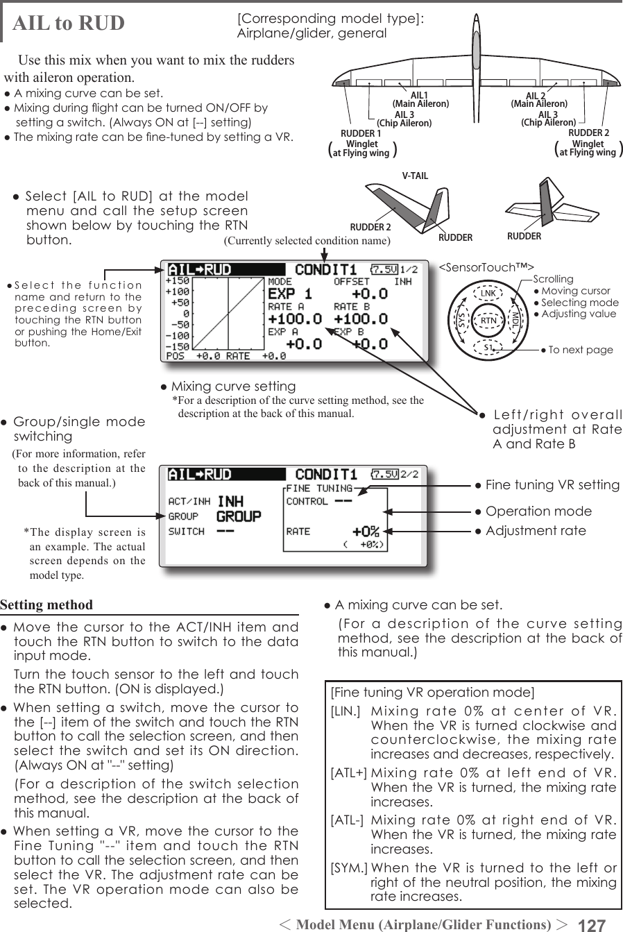 127＜Model Menu (Airplane/Glider Functions) ＞●SelectthefunctionnameandreturntotheprecedingscreenbytouchingtheRTNbuttonorpushingtheHome/Exitbutton.&lt;SensorTouch™&gt;RUDDER 2RUDDER RUDDERV-TAILRUDDER 2WingletRUDDER 1Wingletat Flying wing at Flying wing(               ) (               )AIL 3 AIL 3(Chip Aileron) (Chip Aileron)AIL1(Main Aileron) AIL 2(Main Aileron)AIL to RUD [Correspondingmodeltype]:Airplane/glider,generalUse this mix when you want to mix the rudders with aileron operation. ●Amixingcurvecanbeset.●MixingduringightcanbeturnedON/OFFbysettingaswitch.(AlwaysONat[--]setting)●Themixingratecanbene-tunedbysettingaVR.Setting method●MovethecursortotheACT/INHitemandtouchtheRTNbuttontoswitchtothedatainputmode. TurnthetouchsensortotheleftandtouchtheRTNbutton.(ONisdisplayed.)●Whensettingaswitch,movethecursortothe[--]itemoftheswitchandtouchtheRTNbuttontocalltheselectionscreen,andthenselecttheswitchandsetitsONdirection.(AlwaysONat&quot;--&quot;setting) (Foradescriptionoftheswitchselectionmethod,seethedescriptionatthebackofthismanual.●WhensettingaVR,movethecursortotheFineTuning&quot;--&quot;itemandtouchtheRTNbuttontocalltheselectionscreen,andthenselecttheVR.Theadjustmentratecanbeset.TheVRoperationmodecanalsobeselected.[FinetuningVRoperationmode][LIN.] Mixingrate0%atcenterofVR.WhentheVRisturnedclockwiseandcounterclockwise,themixingrateincreasesanddecreases,respectively.[ATL+]Mixingrate0%atleftendofVR.WhentheVRisturned,themixingrateincreases.[ATL-] Mixingrate0%atrightend ofVR.WhentheVRisturned,themixingrateincreases.[SYM.]WhentheVRisturnedtotheleftorrightoftheneutralposition,themixingrateincreases.●Mixingcurvesetting*For a description of the curve setting method, see the description at the back of this manual. ●Left/rightoveralladjustmentatRateAandRateB(Currently selected condition name)●Select[AILtoRUD]atthemodelmenuandcallthesetupscreenshownbelowbytouchingtheRTNbutton.●Group/singlemodeswitching(For more information, refer to the description at the back of this manual.)*The display screen is an example. The actual screen depends on the model type.●FinetuningVRsetting●Adjustmentrate●Operationmode●Amixingcurvecanbeset. (Foradescriptionofthecurvesettingmethod,seethedescriptionatthebackofthismanual.)Scrolling●Movingcursor●Selectingmode●Adjustingvalue●Tonextpage