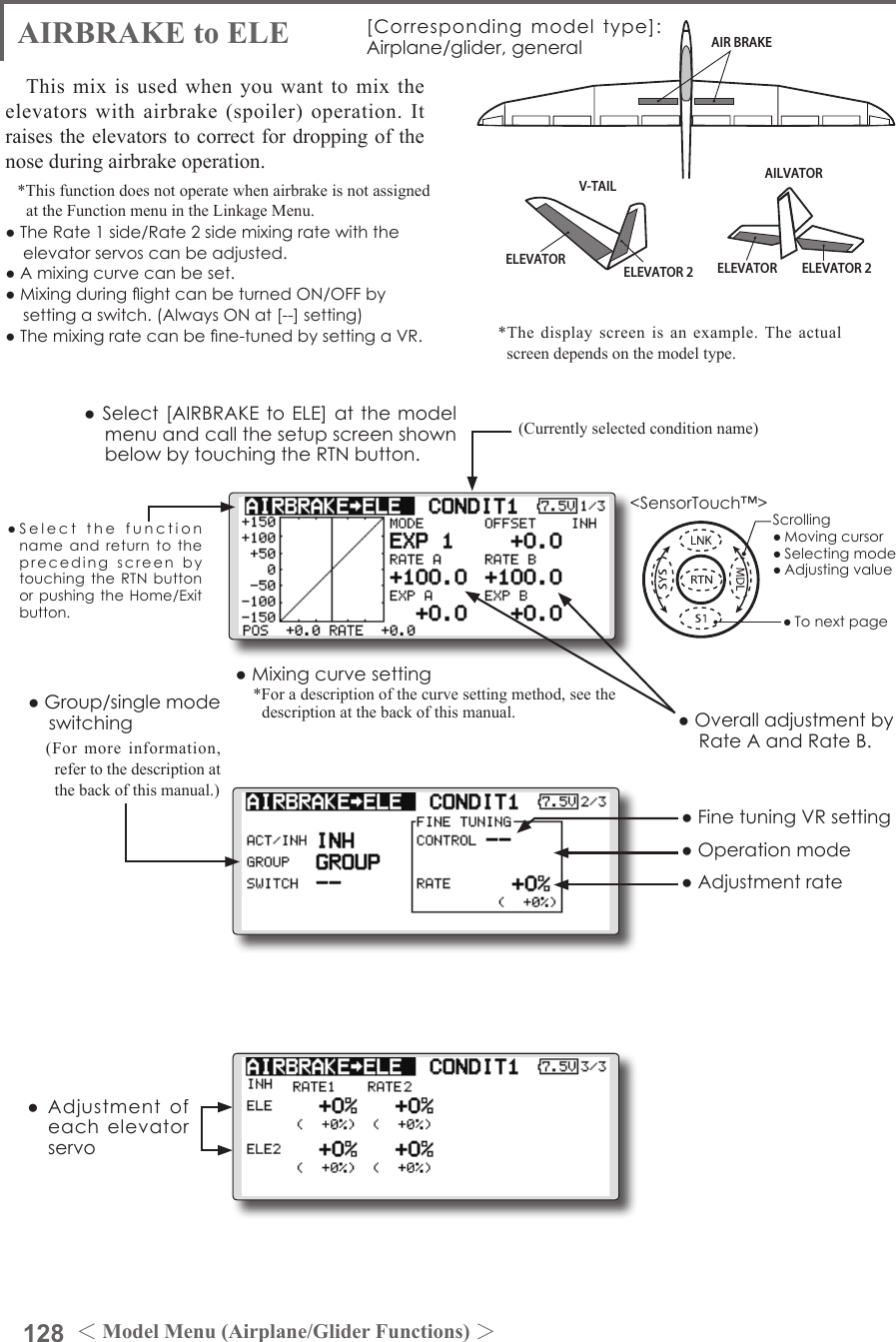 128 ＜Model Menu (Airplane/Glider Functions) ＞●SelectthefunctionnameandreturntotheprecedingscreenbytouchingtheRTNbuttonorpushingtheHome/Exitbutton.&lt;SensorTouch™&gt;ELEVATOR ELEVATOR 2AILVATORAIR BRAKEV-TAILELEVATOR ELEVATOR 2AIRBRAKE to ELE [Correspondingmodeltype]:Airplane/glider,generalThis mix is used when you want to mix the elevators with airbrake (spoiler) operation. It raises the elevators to correct for dropping of the nose during airbrake operation.*This function does not operate when airbrake is not assigned at the Function menu in the Linkage Menu.●TheRate1side/Rate2sidemixingratewiththeelevatorservoscanbeadjusted.●Amixingcurvecanbeset.●MixingduringightcanbeturnedON/OFFbysettingaswitch.(AlwaysONat[--]setting)●Themixingratecanbene-tunedbysettingaVR.●FinetuningVRsetting●Group/singlemodeswitching(For more information, refer to the description at the back of this manual.)●OveralladjustmentbyRateAandRateB.(Currently selected condition name)●Select[AIRBRAKEtoELE]atthemodelmenuandcallthesetupscreenshownbelowbytouchingtheRTNbutton.●Mixingcurvesetting*For a description of the curve setting method, see the description at the back of this manual.●Adjustmentrate●Operationmode●Adjustmentofeachelevatorservo*The display screen is an example. The actual screen depends on the model type.Scrolling●Movingcursor●Selectingmode●Adjustingvalue●Tonextpage