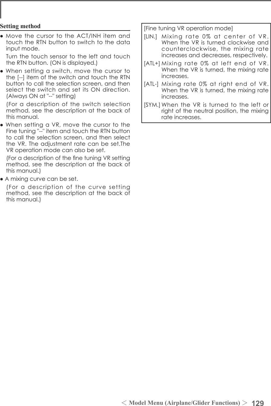 129＜Model Menu (Airplane/Glider Functions) ＞Setting method●MovethecursortotheACT/INHitemandtouchtheRTNbuttontoswitchtothedatainputmode. TurnthetouchsensortotheleftandtouchtheRTNbutton.(ONisdisplayed.)●Whensettingaswitch,movethecursortothe[--]itemoftheswitchandtouchtheRTNbuttontocalltheselectionscreen,andthenselecttheswitchandsetitsONdirection.(AlwaysONat&quot;--&quot;setting) (Foradescriptionoftheswitchselectionmethod,seethedescriptionatthebackofthismanual.●WhensettingaVR,movethecursortotheFinetuning&quot;--&quot;itemandtouchtheRTNbuttontocalltheselectionscreen,andthenselecttheVR.Theadjustmentratecanbeset.TheVRoperationmodecanalsobeset. (ForadescriptionofthenetuningVRsettingmethod,seethedescriptionatthebackofthismanual.)●Amixingcurvecanbeset. (Foradescriptionofthecurvesettingmethod,seethedescriptionatthebackofthismanual.)[FinetuningVRoperationmode][LIN.] Mixingrate0%atcenterofVR.WhentheVRisturnedclockwiseandcounterclockwise,themixingrateincreasesanddecreases,respectively.[ATL+]Mixingrate0%atleftendofVR.WhentheVRisturned,themixingrateincreases.[ATL-] Mixingrate0%atrightend ofVR.WhentheVRisturned,themixingrateincreases.[SYM.]WhentheVRisturnedtotheleftorrightoftheneutralposition,themixingrateincreases.