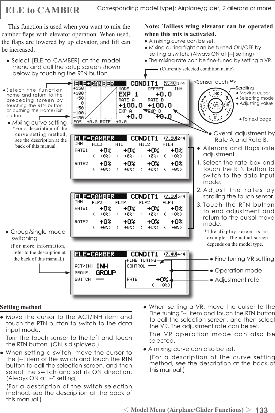 133＜Model Menu (Airplane/Glider Functions) ＞●SelectthefunctionnameandreturntotheprecedingscreenbytouchingtheRTNbuttonorpushingtheHome/Exitbutton.&lt;SensorTouch™&gt;ELE to CAMBER [Correspondingmodeltype]:Airplane/glider,2aileronsormoreThis function is used when you want to mix the camber aps with elevator operation. When used,  the aps are lowered by up elevator, and lift can be increased.Note: Tailless wing elevator can be operated when this mix is activated.●Amixingcurvecanbeset.●MixingduringightcanbeturnedON/OFFbysettingaswitch.(AlwaysONat[--]setting)●Themixingratecanbene-tunedbysettingaVR.●Aileronsandflapsrateadjustment1.SelecttherateboxandtouchtheRTNbuttontoswitchtothedatainputmode.2.Adjusttheratesbyscrollingthetouchsensor.3.TouchtheRTNbuttontoendadjustmentandreturntothecursolmovemode.Setting method●MovethecursortotheACT/INHitemandtouchtheRTNbuttontoswitchtothedatainputmode. TurnthetouchsensortotheleftandtouchtheRTNbutton.(ONisdisplayed.)●Whensettingaswitch,movethecursortothe[--]itemoftheswitchandtouchtheRTNbuttontocalltheselectionscreen,andthenselecttheswitchandsetitsONdirection.(AlwaysONat&quot;--&quot;setting) (Foradescriptionoftheswitchselectionmethod,seethedescriptionatthebackofthismanual.)●WhensettingaVR,movethecursortotheFinetuning&quot;--&quot;itemandtouchtheRTNbuttontocalltheselectionscreen,andthenselecttheVR.Theadjustmentratecanbeset. TheVRoperationmodecanalsobeselected.●Amixingcurvecanalsobeset. (Foradescriptionofthecurvesettingmethod,seethedescriptionatthebackofthismanual.)●Group/singlemodeswitching(For more information, refer to the description at the back of this manual.)●OveralladjustmentbyRateAandRateB.(Currently selected condition name)●Select[ELEtoCAMBER]atthemodelmenuandcallthesetupscreenshownbelowbytouchingtheRTNbutton.●Mixingcurvesetting*For a description of the curve setting method, see the description at the back of this manual.*The display screen is an example. The actual screen depends on the model type.●FinetuningVRsetting●Adjustmentrate●OperationmodeScrolling●Movingcursor●Selectingmode●Adjustingvalue●Tonextpage