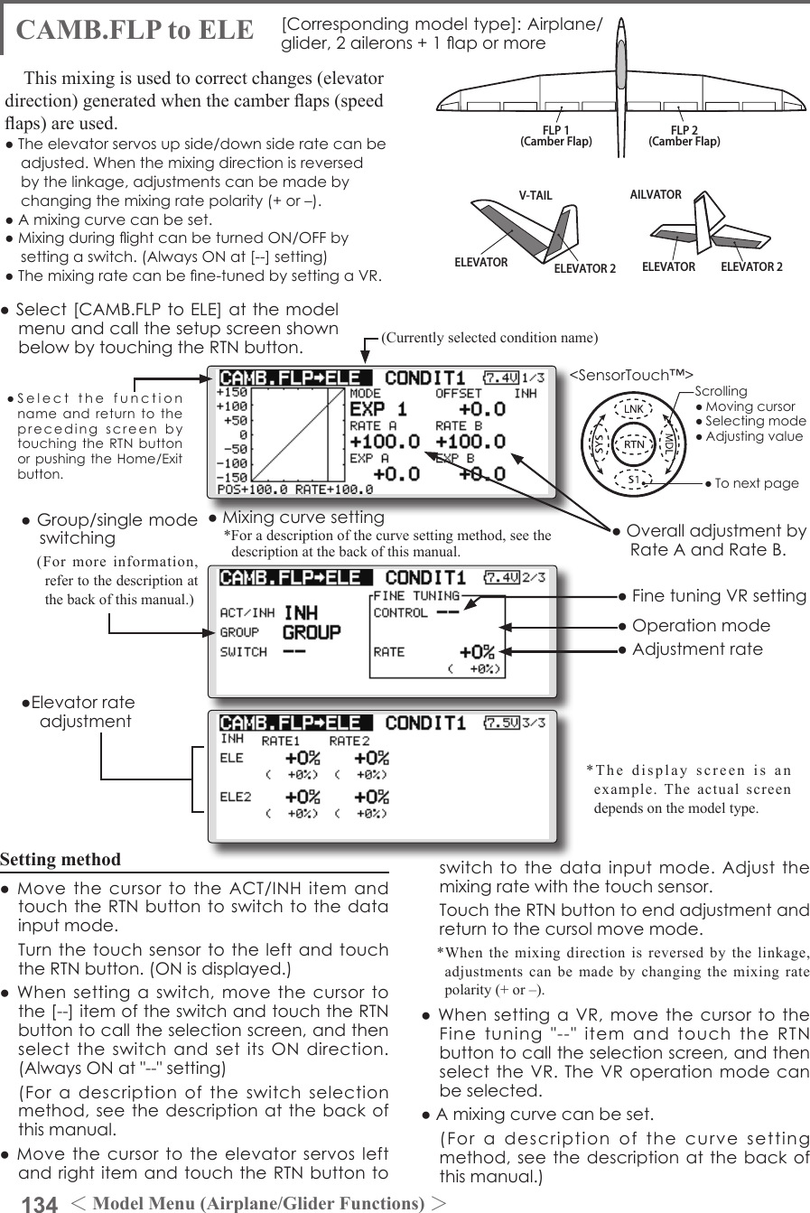 134 ＜Model Menu (Airplane/Glider Functions) ＞●SelectthefunctionnameandreturntotheprecedingscreenbytouchingtheRTNbuttonorpushingtheHome/Exitbutton.&lt;SensorTouch™&gt;ELEVATOR ELEVATOR 2V-TAILELEVATOR ELEVATOR 2AILVATORFLP 2(Camber Flap)FLP 1(Camber Flap)CAMB.FLP to ELE [Correspondingmodeltype]:Airplane/glider, 2ailerons+1apormoreThis mixing is used to correct changes (elevator direction) generated when the camber aps (speed aps) are used.●Theelevatorservosupside/downsideratecanbeadjusted.Whenthemixingdirectionisreversedbythelinkage,adjustmentscanbemadebychangingthemixingratepolarity(+or–).●Amixingcurvecanbeset.●MixingduringightcanbeturnedON/OFFbysettingaswitch.(AlwaysONat[--]setting)●Themixingratecanbene-tunedbysettingaVR.●ElevatorrateadjustmentSetting method●MovethecursortotheACT/INHitemandtouchtheRTNbuttontoswitchtothedatainputmode. TurnthetouchsensortotheleftandtouchtheRTNbutton.(ONisdisplayed.)●Whensettingaswitch,movethecursortothe[--]itemoftheswitchandtouchtheRTNbuttontocalltheselectionscreen,andthenselecttheswitchandsetitsONdirection.(AlwaysONat&quot;--&quot;setting) (Foradescriptionoftheswitchselectionmethod,seethedescriptionatthebackofthismanual.●MovethecursortotheelevatorservosleftandrightitemandtouchtheRTNbuttontoswitchtothedatainputmode.Adjustthemixingratewiththetouchsensor. TouchtheRTNbuttontoendadjustmentandreturntothecursolmovemode.*When the mixing direction is reversed by the linkage, adjustments can be made by changing the mixing rate polarity (+ or –).●WhensettingaVR,movethecursortotheFinetuning&quot;--&quot;itemandtouchtheRTNbuttontocalltheselectionscreen,andthenselecttheVR.TheVRoperationmodecanbeselected.●Amixingcurvecanbeset. (Foradescriptionofthecurvesettingmethod,seethedescriptionatthebackofthismanual.)●OveralladjustmentbyRateAandRateB.(Currently selected condition name)●Select[CAMB.FLPtoELE]atthemodelmenuandcallthesetupscreenshownbelowbytouchingtheRTNbutton.●Mixingcurvesetting*For a description of the curve setting method, see the description at the back of this manual.*The display screen is an example. The actual screen depends on the model type.●FinetuningVRsetting●Adjustmentrate●Operationmode●Group/singlemodeswitching(For more information, refer to the description at the back of this manual.)Scrolling●Movingcursor●Selectingmode●Adjustingvalue●Tonextpage