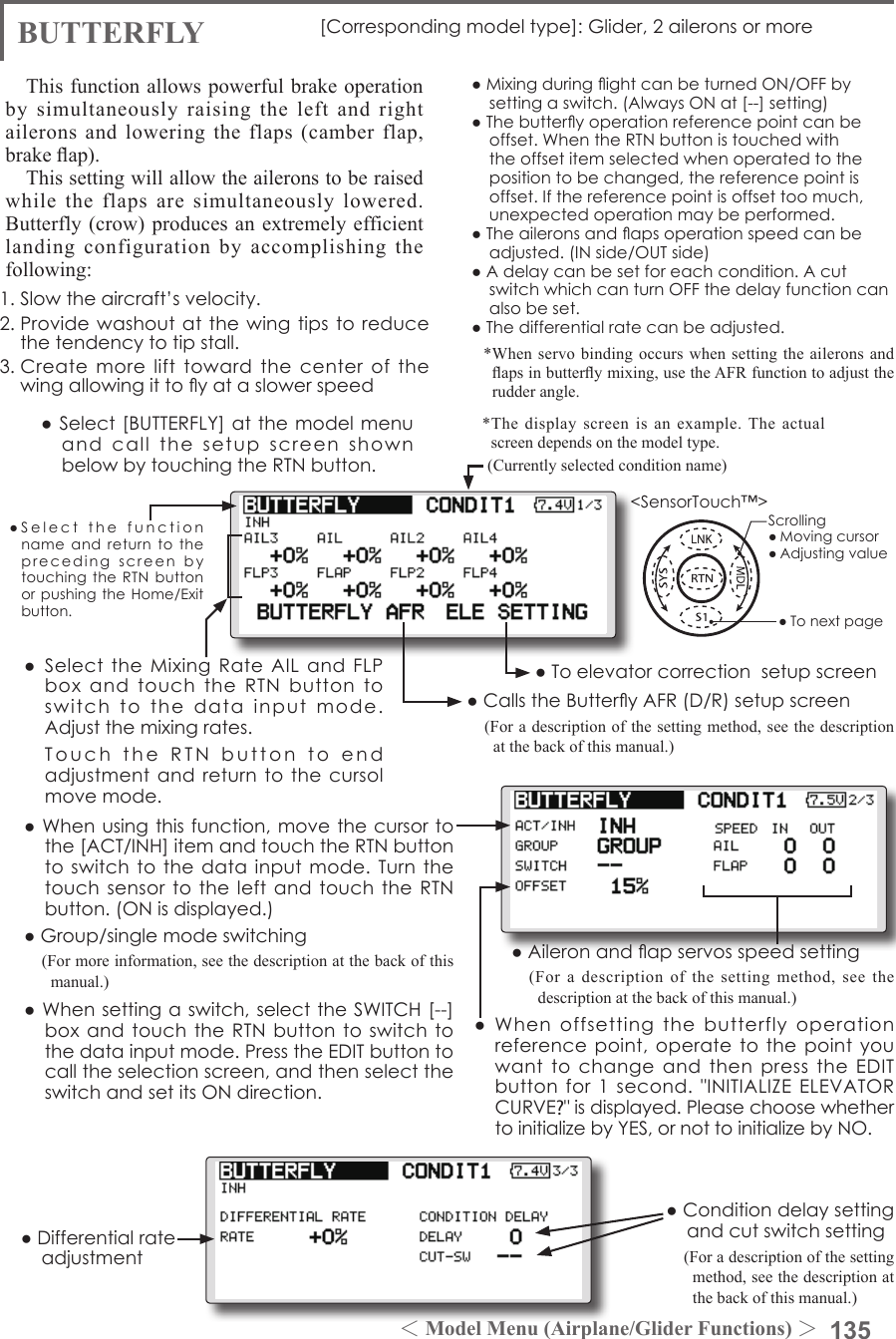 135＜Model Menu (Airplane/Glider Functions) ＞●SelectthefunctionnameandreturntotheprecedingscreenbytouchingtheRTNbuttonorpushingtheHome/Exitbutton.&lt;SensorTouch™&gt;BUTTERFLY [Correspondingmodeltype]:Glider,2aileronsormoreThis function allows powerful brake operation by simultaneously raising the left and right ailerons and lowering the flaps (camber flap, brake ap).This setting will allow the ailerons to be raised while the flaps are simultaneously lowered.  Butterfly (crow) produces an extremely efficient landing configuration by accomplishing the following: 1.Slowtheaircraft’svelocity.2.Providewashoutatthewingtipstoreducethetendencytotipstall.3.Createmorelifttowardthecenterofthewingallowingittoyataslowerspeed●MixingduringightcanbeturnedON/OFFbysettingaswitch.(AlwaysONat[--]setting)●Thebutteryoperationreferencepointcanbeoffset.WhentheRTNbuttonistouchedwiththeoffsetitemselectedwhenoperatedtothepositiontobechanged,thereferencepointisoffset.Ifthereferencepointisoffsettoomuch,unexpectedoperationmaybeperformed.●Theaileronsandapsoperationspeedcanbeadjusted.(INside/OUTside)●Adelaycanbesetforeachcondition.AcutswitchwhichcanturnOFFthedelayfunctioncanalsobeset.●Thedifferentialratecanbeadjusted.*When servo binding occurs when setting the ailerons and aps in buttery mixing, use the AFR function to adjust the rudder angle.●Whenoffsettingthebutterfly operationreferencepoint,operatetothepointyouwanttochangeandthenpresstheEDITbuttonfor1second.&quot;INITIALIZEELEVATORCURVE?&quot;isdisplayed.PleasechoosewhethertoinitializebyYES,ornottoinitializebyNO.●Differentialrateadjustment●Toelevatorcorrectionsetupscreen●CallstheButteryAFR(D/R)setupscreen(For a description of the setting method, see the description at the back of this manual.)●Aileronandapservosspeedsetting(For a description of the setting method, see the description at the back of this manual.)●Conditiondelaysettingandcutswitchsetting(For a description of the setting method, see the description at the back of this manual.)● SelecttheMixingRateAILandFLPboxandtouchtheRTNbuttontoswitchtothedatainputmode.Adjustthemixingrates. TouchtheRTNbuttontoendadjustmentandreturntothecursolmovemode.(Currently selected condition name)●Select[BUTTERFLY]atthemodelmenuandcallthesetupscreenshownbelowbytouchingtheRTNbutton.*The display screen is an example. The actual screen depends on the model type.●Whenusingthisfunction,movethecursortothe[ACT/INH]itemandtouchtheRTNbuttontoswitchtothedatainputmode.Turnthetouchsensortotheleft andtouchtheRTNbutton.(ONisdisplayed.)●Group/singlemodeswitching(For more information, see the description at the back of this manual.)●Whensettingaswitch,selecttheSWITCH[--]boxandtouchtheRTNbuttontoswitchtothedatainputmode.PresstheEDITbuttontocalltheselectionscreen,andthenselecttheswitchandsetitsONdirection.Scrolling●Movingcursor●Adjustingvalue●Tonextpage