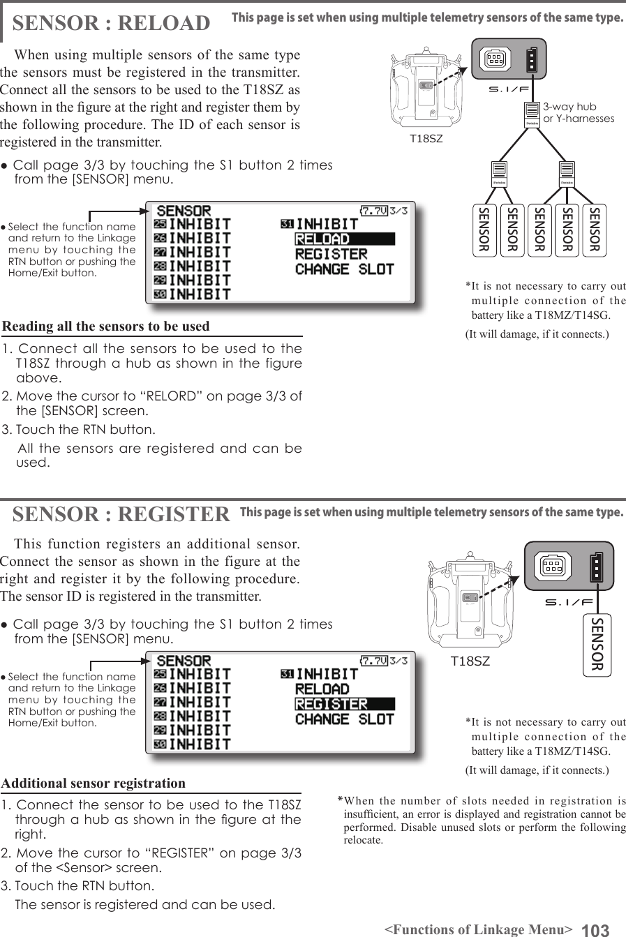 103&lt;Functions of Linkage Menu&gt;● Select the function name and return to the Linkage menu  by  touching  the RTN button or pushing the Home/Exit button.● Select the function name and return to the Linkage menu  by  touching  the RTN button or pushing the Home/Exit button.● Call page 3/3 by touching the S1 button 2 times from the [SENSOR] menu.● Call page 3/3 by touching the S1 button 2 times from the [SENSOR] menu.SENSOR : RELOADSENSOR : REGISTERThis page is set when using multiple telemetry sensors of the same type.This page is set when using multiple telemetry sensors of the same type.When using multiple sensors of the same type the sensors must be registered in the transmitter. Connect all the sensors to be used to the T18SZ as shown in the gure at the right and register them by the following procedure. The ID of each sensor is registered in the transmitter.This function registers an additional sensor. Connect the sensor as shown in the figure at the right and register it by the following procedure. The sensor ID is registered in the transmitter.T18SZAll the sensors to be used are connected. SENSORSENSOR3-way hub or Y-harnessesSENSORSENSORSENSORT18SZSENSORReading all the sensors to be used1. Connect  all  the  sensors  to  be  used  to the T18SZ through a  hub as shown  in  the figure above.2. Move the cursor to “RELORD” on page 3/3 of the [SENSOR] screen.3. Touch the RTN button.      All  the  sensors  are  registered  and  can  be used.Additional sensor registration1. Connect the sensor to be used to  the T18SZ through a  hub  as  shown  in the gure at the right.2. Move the cursor to “REGISTER” on page 3/3 of the &lt;Sensor&gt; screen.3. Touch the RTN button.    The sensor is registered and can be used.*When the number of slots needed in registration is insufcient, an error is displayed and registration cannot be performed. Disable unused slots or perform the following relocate.*It is not necessary to carry out multiple connection of the battery like a T18MZ/T14SG. (It will damage, if it connects.)*It is not necessary to carry out multiple connection of the battery like a T18MZ/T14SG. (It will damage, if it connects.)